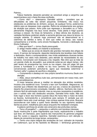147

Palmira...
     Falava hesitante, deixando perceber ao venerável amigo a vergonha que
experimentava com o fazer-lhe essa confissão.
     — Como não? — obtemperou Gamaliel solícito - considero que as
dificuldades da volta não seriam pequenas. Entretanto, não incluo nos
obstáculos os problemas do dinheiro, porque, de qualquer forma, poderíamos
obtê-lo para as despesas mais urgentes. Refiro-me simplesmente aos perigos
da situação que passou. Acho justo que regresses a Jerusalém ou a Tarso,
plenamente integrado nos teus novos deveres. Toda planta é frágil quando
começa a crescer. As tricas do farisaísmo, a falsa ciência dos doutores, as
vaidades familiares poderiam abafar a semente gloriosa que Jesus te lançou no
coração ardente, O rebento mais promissor não se desenvolverá se o
cobrirmos de detritos e lama. Ë bom que voltes ao berço, aos nossos
companheiros e à família, como árvore frondejante, honrando a dedicação do
Divino Cultivador.
     — Mas que fazer? — tornou Saulo preocupado.
     O antigo mestre refletiu um instante e esclareceu:
       — Sabes que as zonas do deserto são grandes mercados dos artigos de
couro, O serviço de transporte. depende inteiramente dos tecelões mais hábeis
e dedicados. Assim o compreendendo, meu irmão estabeleceu diversas tendas
de trabalho nos oásis mais distantes, para atender às necessidades do seu
comércio. Conversarei com Ezequias a teu respeito. Não direi que se trata de
um grande chefe de Jerusalém, que pretende exilar-se por algum tempo, não
pelo receio de envergonhar teu nome ou tua origem, mas por julgar útil que
proves a humildade e a solidão no teu novo caminho. As considerações
convencionais poderiam perturbar-te, agora que necessitas exterminar o
“homem velho” a golpes de sacrifício e disciplina.
     — Compreendo e obedeço em meu próprio benefício murmurou Saulo com
     atenção.
     — Aliás, Jesus exemplificou tudo isso, permanecendo em nosso meio, sem
que o percebêssemos.
     O moço tarsense pôs-se a meditar na elevação dos alvitres recebidos.
Iniciaria uma existência nova. Tomaria o tear com humildade. Alegrava-se, ao
recordar que o Mestre não desdenhara, por sua vez, o banco de carpinteiro. O
deserto lhe proporcionaria consolação, trabalho, silêncio. Ganharia não mais o
dinheiro fácil da admiração indevida, mas os recursos necessários à existência,
com o subido valor dos obstáculos vencidos. Gamaliel tinha razão. Não era
lícito rogar o favor dos homens quando Deus lhe havia feito o maior de todos
os favores, iluminando-lhe a consciência para sempre. É verdade que em
Jerusalém havia sido cruel verdugo, mas contava apenas trinta anos. Buscaria
reconciliar-se com todos a quem havia ofendido no seu rigorismo sectário.
Sentia-se jovem, trabalharia para Jesus enquanto lhe restassem energias.
     A palavra carinhosa do ancião veio arrancá-lo das profundas cismas.
     — Tens o Evangelho? — perguntou o velhinho com bondoso interesse.
Saulo mostrou-lhe a parte fragmentária que trazia, explicando-lhe o trabalho
que teve, em Damasco, para copiá-la dos manuscritos do generoso pregador
que lhe curara a cegueira repentina. Gamaliel examinou-a com atenção e,
depois de concentrar-se longo tempo, acrescentou:
     — Tenho uma cópia integral das anotações de Levi, cobrador de impostos
em Cafarnaum, que se fez Apóstolo do Messias — lembrança generosa de
 