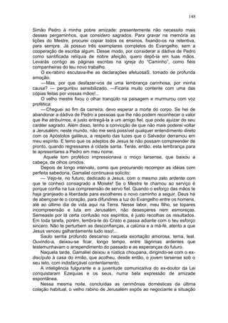 148

Simão Pedro à minha pobre amizade: presentemente não necessito mais
desses pergaminhos, que considero sagrados. Para gravar na memória as
lições do Mestre, procurei copiar todos os ensinos, fixando-os na retentiva,
para sempre. Já possuo três exemplares completos do Evangelho, sem a
cooperação de escriba algum. Desse modo, por considerar a dádiva de Pedro
como santificada relíquia de nobre afeição, quero depô-la em tuas mãos.
Levarás contigo as páginas escritas na igreja do “Caminho”, como fiéis
companheiras do teu novo trabalho.
     O ex-rabino escutava-lhe as declarações afetuosaS, tomado de profunda
emoção.
     — Mas, por que desfazer-vos de uma lembrança carinhosa, por minha
causa? — perguntou sensibilizado. —Ficaria muito contente com uma das
cópias feitas por vossas mãos!...
     O velho mestre fixou o olhar tranqüilo na paisagem e murmurou com voz
profética:
     — Cheguei ao fim da carreira, devo esperar a morte do corpo. Se hei de
abandonar a dádiva de Pedro a pessoas que lhe não podem reconhecer o valor
que lhe atribuímos, é justo entregá-la a um amigo fiel, que pode ajuizar do seu
caráter sagrado. Além disso, tenho a convicção de que não mais poderei voltar
a Jerusalém; neste mundo, não me será possível qualquer entendimento direto
com os Apóstolos galileus, a respeito das luzes que o Salvador derramou em
meu espírito. E temo que os adeptos de Jesus te não possam compreender de
pronto, quando regressares à cidade santa. Terás, então, esta lembrança para
te apresentares a Pedro em meu nome.
      Aquele tom profético impressionava o moço tarsense, que baixou a
cabeça, de olhos úmidos.
    Depois de longo intervalo, como que procurando recompor as idéias com
perfeita sabedoria, Gamaliel continuava solícito:
    — Vejo-te, no futuro, dedicado a Jesus, com o mesmo zelo ardente com
que te conheci consagrado a Moisés! Se o Mestre te chamou ao serviço é
porque confia na tua compreensão de servo fiel. Quando o esforço das mãos te
haja granjeado a liberdade para escolheres o novo caminho a seguir, Deus há
de abençoar-te o coração, para difundires a luz do Evangelho entre os homens,
até ao último dia de vida aqui na Terra. Nesse labor, meu filho, se topares
incompreensão e luta em Jerusalém, não desesperes nem esmoreças.
Semeaste por lá certa confusão nos espíritos, é justo recolhas os resultados.
Em toda tarefa, porém, lembra-te do Cristo e passa adiante com o teu esforço
sincero. Não te perturbem as desconfianças, a calúnia e a má-fé, atento a que
Jesus venceu galhardamente tudo isso!...
    Saulo sentia profundo descanso naquela exortação amorosa, terna, leal.
Ouvindo-a, deixou-se ficar, longo tempo, entre lágrimas ardentes que
testemunhavam o arrependimento do passado e as esperanças do futuro.
    Naquela tarde, Gamaliel deixou a rústica choupana, dirigindo-se com o ex-
discípulo à casa do irmão, que acolheu, desde então, o jovem tarsense sob o
seu teto, com indisfarçável contentamento.
    A inteligência fulgurante e a juventude comunicativa do ex-doutor da Lei
conquistaram Ezequias e os seus, numa bela expressão de amizade
espontânea.
    Nessa mesma noite, concluídas as cerimônias domésticas da última
colação habitual, o velho rabino de Jerusalém expôs ao negociante a situação
 