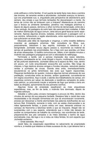 15

onde edificara o ninho familiar. O sol quente da tarde fazia mais doce a sombra
das árvores, de ramarias verdes e abundantes. Jochedeb avançou no terreno,
que era propriedade sua, e, angustiado pela perspectiva de abandoná-lo para
sempre, deu ensejo a que terríveis tentações lhe desvairassem a mente. As
terras de Licínio não se limitavam com a chácara? Afastando-se do caminho
que o levava ao ambiente doméstico, penetrou nos matagais próximos e,
depois de alguns passos, demorou o olhar na linha de demarcação, entre ele e
o seu verdugo. As pastagens do outro lado não pareciam bem cuidadas. A falta
de melhor distribuição da água comum, certa secura geral fazia-se sentir aspe-
ramente. Apenas algumas árvores, isoladas, amenizavam a paisagem com a
sua sombra, refrescando a região abandonada, entre espinheiros e parasitas
que sufocavam as ervas úteis.
    Obcecado pela idéia de reparação e vingança, o velho israelita deliberou
incendiar as pastagens próximas. Não consultaria os filhos, que,
possivelmente, dobrariam o seu espírito, inclinados à tolerância e à
benignidade. Jochedeb recuou alguns passos e, recorrendo ao material de
serviço ali guardado nas proximidades, fez o fogo com que acendeu um feixe
de ervas ressequidas. O rastilho comunicou-se, célere, e em rápidos minutos o
incêndio das pastagens propagava-se com a velocidade do relâmpago.
    Terminada a tarefa, sob a penosa impressão dos ossos doloridos,
regressou cambaleante ao lar, onde Abigail o inquiriu, inutilmente, dos motivos
de tão profundo abatimento. Jochedeb deitou-se à espera do filho; mas, dentro
em pouco, um ruído ensurdecedor ecoava-lhe aos ouvidos. Não longe da
chácara, o fogo destruía árvores amigas e frondes robustas, reduzindo pastos
verdes a punhados de cinzas. Grande área ardia, irremediavelmente,
escutando-se os gritos lamentosos das aves que fugiam espavoridas.
Pequenas benfeitorias do questor, inclusive algumas termas pitorescas de sua
predileção, construídas entre as árvores, ardiam igualmente, convertendo-se
em negros escombros. Aqui e acolá, o alarido dos trabalhadores do campo, em
espantosa correria por salvar da destruição a residência campestre do pode-
roso patrício, ou procurando insular a serpente de fogo que lambia a terra em
todas as direções, aproximando-Se dos pomares vizinhos.
     Algumas horas de ansiedade espalharam as mais angustiosas
expectativas; mas, ao fim da tarde, o incêndio fora dominado, depois de
ingentes esforços.
     Debalde o velho judeu enviara mensagens à procura do filho, dentro dos
círculos de serviço da sua pequena herdade. Desejava falar a Jeziel das suas
necessidades e da situação tormentosa em que se encontravam novamente,
ansioso por descansar a mente atormentada nas palavras dulcificantes da sua
ternura filial. Entretanto, somente à noite, com as vestes chamuscadas e as
mãos ligeiramente feridas, o jovem entrou em casa, deixando entrever no
cansaço da fisionomia a laboriosa tarefa a que se impusera. Abigail não se
surpreendeu com o seu aspecto, entendendo que o irmão não deixara de
auxiliar os companheiros de trabalho da vizinhança, nas ocorrências da tarde,
preparando-lhe aos pés cansados e às mãos doloridas o banho de água
aromatizada; mas, tão logo o viu e notou as mãos feridas, foi com espanto que
Jochedeb exclamou:
     — Onde estiveste, filho meu?
     Jeziel falou da cooperação espontânea no salvamento da propriedade
vizinha e, à medida que relatava os tristes sucessos do dia, o pai deixava trair a
 