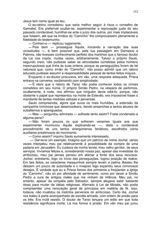 152

Jesus tem nome igual ao teu.
    O ex-rabino considerou que seria melhor seguir à risca o conselho de
Gamaliel. Era preferível ocultar-se, experimentar a reprovação justa do seu
passado condenável, humilhar-se ante o juízo dos outros, por mais implacáveis
que fossem, até que os irmãos do “Caminho” lhe comprovassem plenamente a
fidelidade do testemunho.
    — Conheci-o — replicou vagamente.
    — Pois bem — prosseguia Áquila, iniciando a narração das suas
vicissitudes —, é bem possível que, pela tua passagem em Damasco e
Palmira, não tivesses conhecimento perfeito dos martírios que o famoso doutor
da Lei nos impôs, muitas vezes, arbitrariamente. Talvez o próprio Saulo,
segundo creio, não pudesse saber as atrocidades cometidas pelos homens
inescrupulosos que tinha às suas ordens, porque as perseguições foram de tal
natureza que, como irmão do “Caminho”, não posso admitir que um rabino
educado pudesse assumir a responsabilidade pessoal de tantos feitos iníquos.
    Enquanto o ex-doutor procurava, em vão, uma resposta adequada, Prisca
entrava na conversa, exclamando com simplicidade:
    — É claro que o rabino de Tarso não podia conhecer todos os crimes
cometidos em seu nome. O próprio Simão Pedro. na véspera de partirmos,
ocultamente, à noite, nos afirmou que ninguém devia odiá-lo, porque, não
obstante o papel que representou na morte de Estevão, era impossível fosse o
mandante de tantas medidas odiosas e perversas.
    Saulo compreendia, agora que ouvia os mais humildes, a extensão da
campanha criminosa que desencadeara, dando ensanchas a tantos abusos de
subalternos e apaniguados.
    — Mas — perguntou admirado — sofreste tanto assim? Foste condenado a
alguma pena?
    — Não foram poucos os que sofreram vexames Iguais aos que
experimentei murmurou Áquila explicando-se —, dado o condenável
procedimento de uns tantos energúmenos fanáticos, escolhidos como
auxiliares prestimosos do movimento.
    — Como assim? inquiriu Saulo sumamente interessado.
      — Dar-te-ei um exemplo. Imagina que um patrício de nome Jochal, várias
vezes interpelou meu pai relativamente à possibilidade da compra de uma
padaria em Jerusalém. Eu cuidava de minha tenda; meu velho genitor, de seus
serviços. Vivíamos felizes e, considerando nossa paz, apesar das investidas do
ambicioso, meu pai jamais pensou em alienar a fonte dos seus recursos.
Jochaí. entretanto, logo no início das perseguições, logrou posição de realce.
Em tais feitos, os caracteres mesquinhos sempre levam a palma. Bastou lhe
dessem um pouco de autoridade e o invejoso logo expandiu seus criminosos
desejos. É verdade que eu e Prisca fomos dos primeiros a freqüentar a igreja
do “Caminho”, não só por afinidade de sentimento, como por dever a Simão
Pedro a cura de antigos males que me vinham da infância. Meu pai, no
entanto, apesar da simpatia pelo Salvador, sempre alegava estar bastante
idoso para mudar de idéias religiosas. Aferrado à Lei de Moisés, não podia
compreender uma renovação geral de princípios em matéria de fé. Isso,
todavia, não invalidou os instintos perversos do ambicioso. Certo dia, Jochaí
nos bateu à porta acompanhado de escolta armada, com ordem de prisão para
os três. Era inútil resistir. O doutor de Tarso lançara um edito em que toda
resistência significava morte. Lá nos fomos à prisão. Em vão meu pai jurou
 