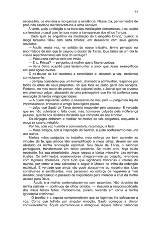 155

necessária, de maneira a reorganizar a existência. Nesse dia, pensamentos de
profunda saudade martirizaram-lhe a alma sensível.
     Á tarde, após a refeição e na hora das meditações costumeiras, o ex-rabino
contemplou o casal com ternura maior a transparecer dos olhos francos.
      Cada qual se engolfava na meditação do Evangelho Divino, quando o
moço tarsense falou com certa timidez, em desacordo com seus gestos
resolutos:
     — Áquila, muita vez, na solidão do nosso trabalho, tenho pensado na
enormidade do mal que te causou o doutor de Tarso. Que farias se um dia te
visses repentinamente em face do verdugo?
     — Procuraria estimar nele um irmão.
     — E tu, Prisca? — perguntou à mulher que o fixava curiosa.
     — Seria ótima ocasião para testemunhar o amor que Jesus exemplificou
em suas lições divinas.
     O ex-doutor da Lei recobrou a serenidade e, alteando a voz, exclamou
convictamente:
     - Sempre considerei que um homem, chamado a administrar, responde por
todos os erros de seus prepostos, no que toca ao plano geral dos serviços.
Portanto, no meu modo de pensar, não culparei tanto, a Jochaí que se arvorou
em criminoso vulgar, abusando de uma prerrogativa que lhe foi conferida para
execução de tantas vinganças torpes.
     — A quem imputarias, então, o assassínio de meu pai? — perguntou Áquila
impressionado, enquanto o amigo fazia ligeira pausa.
     — Julgo que Saulo de Tarso deveria responder pelo processo. Ë verdade
que ele não autorizou o feito cruel, mas, tornou-se culpado pela indiferença
pessoal, quanto aos detalhes da tarefa que competia ao seu tirocínio.
     Os cônjuges entraram a meditar no motivo de tais perguntas, enquanto o
moço se calava, retraído.
     Por fim, com voz humilde e comovedora, recomeçou a falar:
     — Meus amigos, sob a inspiração do Senhor, é justo confessarmo-nos uns
aos outros.
     Minhas mãos calejadas no trabalho, meu esforço por bem aprender as
virtudes da fé, que ambos têm exemplificado a meus olhos, devem ser um
atestado da minha renovação espiritual. Sou Saulo de Tarso, o sanhoso
perseguidor, transformado em servo penitente. Se muito errei, hoje muito
necessito. Na sua misericórdia, Jesus rasgou a túnica miserável das minhas
ilusões. Os sofrimentos regeneradores chegaram-me ao coração, lavando-o
com lágrimas dolorosas. Perdi tudo que significava honrarias e valores do
mundo, por tomar a cruz salvadora e seguir o Mestre na trilha da redenção
espiritual. Ë verdade que ainda não pude abraçar-me ao madeiro das lutas
construtivas e santificantes, mas persevero no esforço de negar-me a mim
mesmo, desprezando o passado de iniqüidades para merecer a cruz da minha
ascese para Deus.
         Áquila e a mulher contemplavam-no com assombro. Não duvideis da
minha palavra — continuou de olhos úmidos. — Assumo a responsabilidade
dos meus tristes feitos. Perdoem-me, porém, levando em conta a minha
ignorância criminosa!...
       O tecelão e a esposa compreenderam que as lágrimas lhe sufocavam a
voz. Como que tolhido por singular emoção, Saulo começou a chorar
convulsivamente. Áquila aproximou-se e abraçou-o. Aquela atitude carinhosa
 