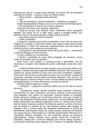 160

Interessa-nos, tão-só, a vossa prisão imediata, de acordo com as instruções
recebidas do Templo — explicou o judeu em atitude solene.
     — Minha prisão? — interrogou Saulo admirado.
     — Sim.
     — Não vos reconheço o direito de efetuá-la — esclareceu o pregador.
     Diante daquela atitude enérgica, houve um movimento de admiração geral.
     — Por que relutais? O que só vos cumpre é obedecer.
     Saulo de Tarso fixou-o com decisão, explicando:
     — Nego-me porque, não obstante haver modificado minha concepção
religiosa, sou doutor da Lei e, além disso, quanto à situação política, sou
cidadão romano e não posso atender a ordens verbais de prisão.
     — Mas estais preso em nome do Sinédrio.
     — Onde o mandado?
     A pergunta imprevista desnorteou a autoridade. Havia mais de dois anos,
chegara de Jerusalém o documento oficial, mas ninguém podia prever aquela
eventualidade. A ordem fora arquivada cuidadosamente, mas não podia ser
exibida de pronto, como exigiam as circunstâncias.
     — O pergaminho será apresentado dentro de poucas horas — acrescentou
o chefe da sinagoga um tanto indeciso.
     E como a justificar-se, acrescentava:
     — Desde o escândalo da vossa última pregação em Damasco, temos
ordem de Jerusalém para vos prender.
     Saulo fixou-o com energia, e, voltando-se para a assembléia, que lhe
observava a coragem moral, tomada de pasmo e admiração, disse alto e bom
som:
     — Varões de Israel, trouxe ao vosso coração o que possuía de melhor, mas
rejeitais a verdade trocando-a pelas formalidades exteriores. Não vos condeno.
Lastimo-vos, porque também fui assim como vós outros. Entretanto, chegada a
minha hora, não recusei o auxílio generoso que o céu me oferecia. Lançais-me
acusações, vituperais minhas atuais convicções religiosas; mas, qual de vós
estaria disposto a discutir comigo? Onde o sincero lutador do campo espiritual
que deseje sondar, em minha companhia, as santas escrituras?
     Profundo silêncio seguiu-se ao repto.
      — Ninguém? — perguntou o ardoroso artífice da nova fé, com um sorriso
de triunfo.
         Conheço-vos, porque também palmilhei esses caminhos. Entretanto,
convenhamos em que o farisaísmo nos perdeu, atirando nossas esperanças
mais sagradas num oceano de hipocrisias. Venerais Moisés na sinagoga;
tendes excessivo cuidado com as fórmulas exteriores, mas qual a feição da
vossa vida doméstica? Quantas dores ocultais sob a túnica brilhante! Quantas
feridas dissimulais com palavras falaciosas! Como eu, devíeis sentir imenso
tédio de tantas máscaras ignóbeis! Se fôssemos apontar os feitos criminosos
que se praticam à sombra da Lei, não teríamos açoites para castigar os
culpados; nem o número exato das maldições indispensáveis à pintura de
semelhantes abominações! Padeci de vossas úlceras, envenenei-me também
nas vossas trevas e vinha trazer-vos o remédio imprescindível. Recusais-me a
cooperação fraterna; entretanto, em vão recalcitrais perante os processos
regeneradores, porque somente Jesus poderá salvar-nos! Trouxe-vos o
Evangelho, ofereço-vos a porta de redenção para nossas velhas mazelas e
inda quereis compensar meus esforços com o cárcere e a maldição? Recuso-
 