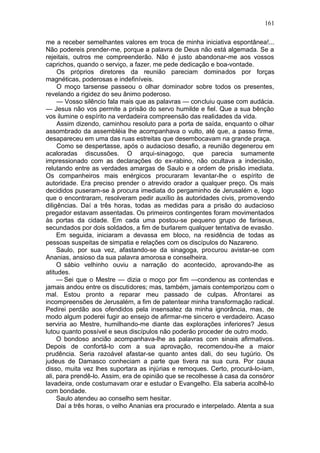 161

me a receber semelhantes valores em troca de minha iniciativa espontânea!...
Não podereis prender-me, porque a palavra de Deus não está algemada. Se a
rejeitais, outros me compreenderão. Não é justo abandonar-me aos vossos
caprichos, quando o serviço, a fazer, me pede dedicação e boa-vontade.
     Os próprios diretores da reunião pareciam dominados por forças
magnéticas, poderosas e indefiníveis.
     O moço tarsense passeou o olhar dominador sobre todos os presentes,
revelando a rigidez do seu ânimo poderoso.
     — Vosso silêncio fala mais que as palavras — concluiu quase com audácia.
— Jesus não vos permite a prisão do servo humilde e fiel. Que a sua bênção
vos ilumine o espírito na verdadeira compreensão das realidades da vida.
     Assim dizendo, caminhou resoluto para a porta de saída, enquanto o olhar
assombrado da assembléia lhe acompanhava o vulto, até que, a passo firme,
desapareceu em uma das ruas estreitas que desembocavam na grande praça.
     Como se despertasse, após o audacioso desafio, a reunião degenerou em
acaloradas discussões. O arqui-sinagogo, que parecia sumamente
impressionado com as declarações do ex-rabino, não ocultava a indecisão,
relutando entre as verdades amargas de Saulo e a ordem de prisão imediata.
Os companheiros mais enérgicos procuraram levantar-lhe o espírito de
autoridade. Era preciso prender o atrevido orador a qualquer preço. Os mais
decididos puseram-se à procura imediata do pergaminho de Jerusalém e, logo
que o encontraram, resolveram pedir auxílio às autoridades civis, promovendo
diligências. Daí a três horas, todas as medidas para a prisão do audacioso
pregador estavam assentadas. Os primeiros contingentes foram movimentados
às portas da cidade. Em cada uma postou-se pequeno grupo de fariseus,
secundados por dois soldados, a fim de burlarem qualquer tentativa de evasão.
     Em seguida, iniciaram a devassa em bloco, na residência de todas as
pessoas suspeitas de simpatia e relações com os discípulos do Nazareno.
     Saulo, por sua vez, afastando-se da sinagoga, procurou avistar-se com
Ananias, ansioso da sua palavra amorosa e conselheira.
     O sábio velhinho ouviu a narração do acontecido, aprovando-lhe as
atitudes.
     — Sei que o Mestre — dizia o moço por fim —condenou as contendas e
jamais andou entre os discutidores; mas, também, jamais contemporizou com o
mal. Estou pronto a reparar meu passado de culpas. Afrontarei as
incompreensões de Jerusalém, a fim de patentear minha transformação radical.
Pedirei perdão aos ofendidos pela insensatez da minha ignorância, mas, de
modo algum poderei fugir ao ensejo de afirmar-me sincero e verdadeiro. Acaso
serviria ao Mestre, humilhando-me diante das explorações inferiores? Jesus
lutou quanto possível e seus discípulos não poderão proceder de outro modo.
     O bondoso ancião acompanhava-lhe as palavras com sinais afirmativos.
Depois de confortá-lo com a sua aprovação, recomendou-lhe a maior
prudência. Seria razoável afastar-se quanto antes dali, do seu tugúrio. Os
judeus de Damasco conheciam a parte que tivera na sua cura. Por causa
disso, muita vez lhes suportara as injúrias e remoques. Certo, procurá-lo-iam,
ali, para prendê-lo. Assim, era de opinião que se recolhesse à casa da consóror
lavadeira, onde costumavam orar e estudar o Evangelho. Ela saberia acolhê-lo
com bondade.
     Saulo atendeu ao conselho sem hesitar.
     Daí a três horas, o velho Ananias era procurado e interpelado. Atenta a sua
 
