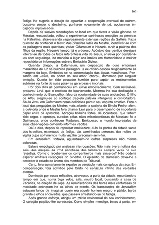 163

fadiga lhe sugeria o desejo de aguardar a cooperação eventual de outrem,
buscava vencer o desânimo, punha-se novamente de pé, apoiava-se em
cajados improvisados.
     Depois de suaves recordações no local em que tivera a visão gloriosa do
Messias ressuscitado, voltou a experimentar carinhosas emoções ao penetrar
na Palestina, atravessando vagarosamente extensas regiões da Galiléia. Fazia
questão de conhecer o teatro das primeiras lutas do Mestre, identificar-se com
as paisagens mais queridas, visitar Cafarnaum e Nazaré, ouvir a palavra dos
filhos da região. Naquele tempo, já o ardoroso Apóstolo dos gentios desejava
inteirar-se de todos os fatos referentes à vida de Jesus, ansiava por coordená-
los com segurança, de maneira a legar aos irmãos em Humanidade o melhor
repositório de informações sobre o Emissário Divino.
     Quando chegou a Cafarnaum, um crepúsculo de ouro entornava
maravilhas de luz na bucólica paisagem. O ex-rabino desceu religiosamente às
margens do lago. Embebeu-se na contemplação das águas marulhosas. Pen-
sando em Jesus, no poder do seu amor, chorou, dominado por singular
emoção. Queria ter sido pescador humilde para captar os ensinamentos
sublimes na fonte de suas palavras generosas e imortais.
     Por dois dias ali permaneceu em suave embevecimento. Sem revelar-se,
procurou Levi, que o recebeu de boa-vontade. Mostrou-lhe sua dedicação e
conhecimento do Evangelho, falou da oportunidade de suas anotações. O filho
de Alfeu alegrou-se ao contágio daquela palavra inteligente e confortadora.
Saulo viveu em Cafarnaum horas deliciosas para o seu espírito emotivo. Fora o
local das pregações do Mestre; mais adiante, a casinha de Simão Pedro; além,
a coletoria onde o Mestre fora chamar Levi para o desempenho de importante
papel entre os apóstolos. Abraçou homens fortes, da localidade, que tinham
sido cegos e leprosos, curados pelas mãos misericordiosas do Messias; foi a
Dalmanuta, onde conheceu Madalena. Enriqueceu o mundo impresalvo de
suas observações colhendo informes inéditos.
     Daí a dias, depois de repousar em Nazaré, ei-lo às portas da cidade santa
dos israelitas, extenuado de fadiga, das caminhadas penosas, das noites de
vigília cujos sofrimentos muita vez lhe pareceram sem-fim.
     Em Jerusalém, todavia, aguardavam-no outras surpresas não menos
dolorosas.
     Estava empolgado por ansiosas interrogações. Não mais tivera notícia dos
pais, dos amigos, da irmã carinhosa, dos familiares sempre vivos na sua
retentiva. Como o receberiam os companheiros mais sinceros? Não poderia
esperar amáveis recepções do Sinédrio. O episódio de Damasco dava-lhe a
perceber o estado de ânimo dos membros do Tribunal.
     Certo, fora sumariamente expulso do cenáculo mais conspícuo da raça. Em
compensação, fora admitido pelo Cristo no cenáculo infinito das verdades
eternas.
     Dominado por essas reflexões, atravessou a porta da cidade, recordando o
tempo em que, numa biga veloz, saía, noutro local, buscando a casa de
Zacarias, na direção de Jope. As reminiscências das horas mais venturosas da
mocidade encheram-lhe os olhos de pranto. Os transeuntes de Jerusalém
estavam longe de imaginar quem era aquele homem magro e pálido, barba
grande e olhos encovados, que passava arrastando-se de fadiga.
     Após grande esforço, atingiu um prédio residencial do seu conhecimento,
O coração palpitou-lhe apressado. Como simples mendigo, bateu à porta, em
 