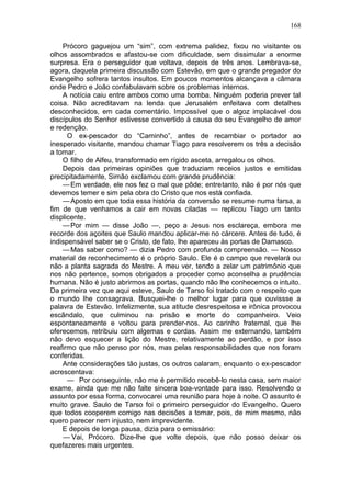 168

    Prócoro gaguejou um “sim”, com extrema palidez, fixou no visitante os
olhos assombrados e afastou-se com dificuldade, sem dissimular a enorme
surpresa. Era o perseguidor que voltava, depois de três anos. Lembrava-se,
agora, daquela primeira discussão com Estevão, em que o grande pregador do
Evangelho sofrera tantos insultos. Em poucos momentos alcançava a câmara
onde Pedro e João confabulavam sobre os problemas internos.
    A notícia caiu entre ambos como uma bomba. Ninguém poderia prever tal
coisa. Não acreditavam na lenda que Jerusalém enfeitava com detalhes
desconhecidos, em cada comentário. Impossível que o algoz implacável dos
discípulos do Senhor estivesse convertido à causa do seu Evangelho de amor
e redenção.
      O ex-pescador do “Caminho”, antes de recambiar o portador ao
inesperado visitante, mandou chamar Tiago para resolverem os três a decisão
a tomar.
    O filho de Alfeu, transformado em rígido asceta, arregalou os olhos.
    Depois das primeiras opiniões que traduziam receios justos e emitidas
precipitadamente, Simão exclamou com grande prudência:
    — Em verdade, ele nos fez o mal que pôde; entretanto, não é por nós que
devemos temer e sim pela obra do Cristo que nos está confiada.
    — Aposto em que toda essa história da conversão se resume numa farsa, a
fim de que venhamos a cair em novas ciladas — replicou Tiago um tanto
displicente.
    — Por mim — disse João —, peço a Jesus nos esclareça, embora me
recorde dos açoites que Saulo mandou aplicar-me no cárcere. Antes de tudo, é
indispensável saber se o Cristo, de fato, lhe apareceu às portas de Damasco.
    — Mas saber como? — dizia Pedro com profunda compreensão. — Nosso
material de reconhecimento é o próprio Saulo. Ele é o campo que revelará ou
não a planta sagrada do Mestre. A meu ver, tendo a zelar um patrimônio que
nos não pertence, somos obrigados a proceder como aconselha a prudência
humana. Não é justo abrirmos as portas, quando não lhe conhecemos o intuito.
Da primeira vez que aqui esteve, Saulo de Tarso foi tratado com o respeito que
o mundo lhe consagrava. Busquei-lhe o melhor lugar para que ouvissse a
palavra de Estevão. Infelizmente, sua atitude desrespeitosa e irônica provocou
escândalo, que culminou na prisão e morte do companheiro. Veio
espontaneamente e voltou para prender-nos. Ao carinho fraternal, que lhe
oferecemos, retribuiu com algemas e cordas. Assim me externando, também
não devo esquecer a lição do Mestre, relativamente ao perdão, e por isso
reafirmo que não penso por nós, mas pelas responsabilidades que nos foram
conferidas.
    Ante considerações tão justas, os outros calaram, enquanto o ex-pescador
acrescentava:
      — Por conseguinte, não me é permitido recebê-lo nesta casa, sem maior
exame, ainda que me não falte sincera boa-vontade para isso. Resolvendo o
assunto por essa forma, convocarei uma reunião para hoje à noite. O assunto é
muito grave. Saulo de Tarso foi o primeiro perseguidor do Evangelho. Quero
que todos cooperem comigo nas decisões a tomar, pois, de mim mesmo, não
quero parecer nem injusto, nem imprevidente.
    E depois de longa pausa, dizia para o emissário:
    — Vai, Prócoro. Dize-lhe que volte depois, que não posso deixar os
quefazeres mais urgentes.
 
