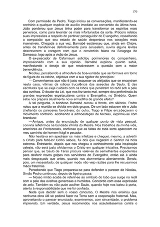 170

    Com permissão de Pedro, Tiago iniciou as conversações, manifestando-se
contrário a qualquer espécie de auxílio imediato ao convertido da última hora.
João ponderou que Jesus tinha poder para transformar os espíritos mais
perversos, como para levantar os mais infortunados da sorte. Prócoro relatou
suas impressões a respeito do pertinaz perseguidor do Evangelho, ressaltando
a compaixão que seu estado de saúde despertava nos corações mais
insensíveis. Chegada a sua vez, Barnabé esclareceu que, ainda em Chipre,
antes de transferir-se definitivamente para Jerusalém, ouvira alguns levitas
descreverem a coragem com que o convertido falara na Sinagoga de
Damasco, logo após a visão de Jesus.
     O ex-pescador de Cafarnaum solicitou pormenores do companheiro,
impressionado com a sua opinião. Barnabé explicou quanto sabia,
manifestando o desejo de que resolvessem a questão com a maior
benevolência.
     Nicolau, percebendo a atmosfera de boa-vontade que se formava em torno
da figura do ex-rabino, objetava com a sua rigidez de princípios:
     — Convenhamos que não é justo esquecer os aleijados que se encontram
nesta casa, vítimas da odiosa truculência dos asseclas de Saulo. Ë das
escrituras que se exija cuidado com os lobos que penetram no redil sob a pele
das ovelhas. O doutor da Lei, que nos fez tanto mal, sempre deu preferência às
grandes expressões espetaculares contra o Evangelho, no Sinédrio. Quem
sabe nos prepara atualmente nova armadilha de grande efeito?
     A tal pergunta, o bondoso Barnabé curvou a fronte, em silêncio. Pedro
notou que a reunião se dividia em dois grupos. De um lado estavam ele e João
chefiando os pareceres favoráveis; do outro, Tiago e Filipe encabeçavam o
movimento contrário. Acolhendo a admoestação de Nicolau, exprimiu-se com
brandura:
     — Amigos, antes da enunciação de qualquer ponto de vista pessoal,
conviria refletirmos na bondade infinita do Mestre. Nos trabalhos de minha vida,
anteriores ao Pentecostes, confesso que as faltas de toda sorte aparecem no
meu caminho de homem frágil e pecador.
     Não hesitava em apedrejar os mais infelizes e cheguei, mesmo, a advertir
o Cristo para fazê-lo! Como sabeis, fui dos que negaram o Senhor na hora
extrema. Entretanto, depois que nos chegou o conhecimento pela inspiração
celeste, não será justo olvidarmos o Cristo em qualquer iniciativa. Precisamos
pensar que, se Saulo de Tarso procura valer-se de semelhantes expedientes
para desferir novos golpes nos servidores do Evangelho, então ele é ainda
mais desgraçado que antes, quando nos atormentava abertamente. Sendo,
pois, um necessitado, de qualquer modo não vejo razões para lhe recusarmos
mãos fraternas.
     Percebendo que Tiago preparava-se para defender o parecer de Nicolau,
Simão Pedro continuou, depois de ligeira pausa:
     — Nosso irmão acaba de referir-se ao símbolo do lobo que surge no redil
com a pele das ovelhas generosas e humildes. Concordo com essa expressão
de zelo. Também eu não pude acolher Saulo, quando hoje nos bateu à porta,
atento à responsabilidade que me foi confiada.
     Nada quis decidir sem o vosso concurso, O Mestre nos ensinou que
nenhuma obra útil se poderá fazer na Terra sem a cooperação fraternal. Mas,
aproveitando o parecer enunciado, examinemos, com sinceridade, o problema
imprevisto. Em verdade, Jesus recomendou nos acautelássemos contra o
 