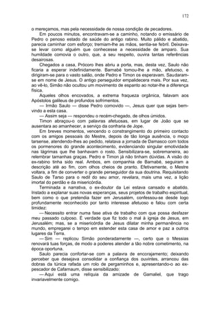172

o mereçamos, mas pela necessidade de nossa condição de pecadores.
     Em poucos minutos, encontravam-se a caminho, notando o emissário de
Pedro o penoso estado de saúde do antigo rabino. Muito pálido e abatido,
parecia caminhar com esforço; tremiam-lhe as mãos, sentia-se febril. Deixava-
se levar como alguém que conhecesse a necessidade de amparo. Sua
humildade comovia o outro, que, a seu respeito, ouvira tantas referências
desairosas.
     Chegados a casa, Prócoro lhes abriu a porta, mas, desta vez, Saulo não
ficaria a esperar indefinidamente. Barnabé tomou-lhe a mão, afetuoso, e
dirigiram-se para o vasto salão, onde Pedro e Timon os esperavam. Saudaram-
se em nome de Jesus. O antigo perseguidor empalidecera mais. Por sua vez,
ao vê-lo, Simão não ocultou um movimento de espanto ao notar-lhe a diferença
física.
     Aqueles olhos encovados, a extrema fraqueza orgânica, falavam aos
Apóstolos galileus de profundos sofrimentos.
     — Irmão Saulo — disse Pedro comovido —, Jesus quer que sejas bem-
vindo a esta casa.
     — Assim seja — respondeu o recém-chegado, de olhos úmidos.
     Timon abraçou-o com palavras afetuosas, em lugar de João que se
ausentara ao amanhecer, a serviço da confraria de Jope.
     Em breves momentos, vencendo o constrangimento do primeiro contacto
com os amigos pessoais do Mestre, depois de tão longa ausência, o moço
tarsense, atendendo-lhes ao pedido, relatava a jornada de Damasco com todos
os pormenores do grande acontecimento, evidenciando singular emotividade
nas lágrimas que lhe banhavam o rosto. Sensibilizara-se, sobremaneira, ao
relembrar tamanhas graças. Pedro e Timon já não tinham dúvidas. A visão do
ex-rabino tinha sido real. Ambos, em companhia de Barnabé, seguiram a
descrição até ao fim, com olhos cheios de pranto. Efetivamente, o Mestre
voltara, a fim de converter o grande perseguidor da sua doutrina. Requisitando
Saulo de Tarso para o redil do seu amor, revelara, mais uma vez, a lição
imortal do perdão e da misericórdia.
     Terminada a narrativa, o ex-doutor da Lei estava cansado e abatido.
Instado a explanar suas novas esperanças, seus projetos de trabalho espiritual,
bem como o que pretendia fazer em Jerusalém, confessou-se desde logo
profundamente reconhecido por tanto interesse afetuoso e falou com certa
timidez:
     — Necessito entrar numa fase ativa de trabalho com que possa desfazer
meu passado culposo. É verdade que fiz todo o mal à igreja de Jesus, em
Jerusalém; mas, se a misericórdia de Jesus dilatar minha permanência no
mundo, empregarei o tempo em estender esta casa de amor e paz a outros
lugares da Terra.
     — Sim — replicou Simão ponderadamente —, certo que o Messias
renovará tuas forças, de modo a poderes atender a tão nobre cometimento, na
época oportuna.
     Saulo parecia confortar-se com a palavra de encorajamento; deixando
perceber que desejava consolidar a confiança dos ouvintes, arrancou das
dobras da túnica rafada um rolo de pergaminhos e, apresentando-o ao ex-
pescador de Cafarnaum, disse sensibilizado:
     — Aqui está uma relíquia da amizade de Gamaliel, que trago
invariavelmente comigo.
 