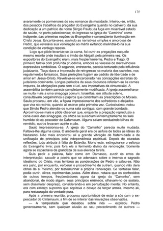 175

avaramente os pormenores do seu romance da mocidade. Inteirou-se, então,
dos pesados trabalhos do pregador do Evangelho quando no cativeiro; da sua
dedicação a um patrício de nome Sérgio Paulo; da fuga em miserável estado
de saúde, no porto palestinense; do ingresso na igreja do “Caminho” como
indigente, das primeiras noções do Evangelho e conseqüente iluminação em
Cristo Jesus. Encantava-se, ouvindo as narrativas simples e amorosas de
Pedro, que revelava sua veneração ao mártir evitando melindrá-lo na sua
condição de verdugo repeso.
     Logo que pôde levantar-se da cama, foi ouvir as pregações naquele
mesmo recinto onde insultara o irmão de Abigail, pela primeira vez. Os
expositores do Evangelho eram, mais freqüentemente, Pedro e Tiago. O
primeiro falava com profunda prudência, embora se valesse de maravilhosas
expressões simbólicas. O segundo, entretanto, parecia torturado pela influência
judaizante. Tiago dava a impressão de reingresso na maioria dos ouvintes, nos
regulamentos farisaicos. Suas preleções fugiam ao padrão de liberdade e de
amor em Jesus-Cristo. Revelava-se encarcerado nas concepções estreitas do
judaísmo dominante. Longos períodos de seus discursos referiam-se às carnes
impuras, às obrigações para com a Lei, aos imperativos da circuncisão. A
assembléia também parecia completamente modificada. A igreja assemelhava-
se muito mais a uma sinagoga comum. Israelitas, em atitude solene,
consultavam pergaminhos e papiros que continham as prescrições de Moisés.
Saulo procurou, em vão, a figura impressionante dos sofredores e aleijados
que vira no recinto, quando ali esteve pela primeira vez. Curiosíssimo, notou
que Simão Pedro atendia-os numa sala contígua, com grande bondade.
Aproximou-se mais e pôde observar que, enquanto a pregação reproduzia a
cena exata das sinagogas, os aflitos se sucediam ininterruptamente na sala
humilde do ex-pescador de Cafarnaum. Alguns saíam conduzindo bilhas de
remédio, outros levavam azeite e pão.
     Saulo impressionou-se. A igreja do “Caminho” parecia muito mudada.
Faltava-lhe alguma coisa. O ambiente geral era de asfixia de todas as idéias do
Nazareno. Não mais encontrou ali a grande vibração de fraternidade e de
unificação de princípios pela independência espiritual. Depois de aturadas
reflexões, tudo atribuía à falta de Estevão. Morto este, extinguira-se o esforço
do Evangelho livre; pois fora ele o fermento divino da renovação. Somente
agora se capacitava da grandeza da sua elevada tarefa.
     Quis pedir a palavra, falar como em Damasco, zurzir os erros de
interpretação, sacudir a poeira que se adensava sobre o imenso e sagrado
idealismo do Cristo, mas lembrou as ponderações de Pedro e calou-se. Não
era justo, por enquanto, verberar o procedimento de outrem, quando não dera
obras de si mesmo, por testemunhar a própria renovação. Se tentasse falar,
podia ouvir, talvez, reprimendas justas. Além disso, notava que os conhecidos
de outros tempos, freqüentadores agora da igreja do “Caminho”, sem
abandonar, de modo algum, seus princípios errôneos, olhavam-no de soslaio,
sem dissimular desprezo, considerando-o em perturbação mental. No entanto,
era com esforço supremo que sopitava o desejo de terçar armas, mesmo ali,
para restauração da verdade pura.
     Após a primeira reunião, procurou oportunidade de estar a sós com o ex-
pescador de Cafarnaum, a fim de se inteirar das inovações observadas.
     — A tempestade que desabou sobre nós — explicou Pedro
generosamente, sem qualquer alusão ao seu procedimento de outrora —
 