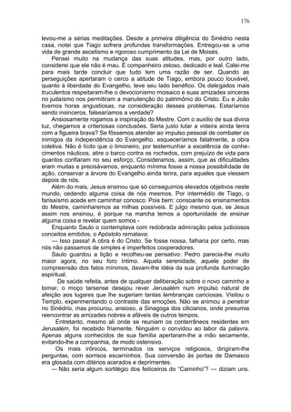 176

levou-me a sérias meditações. Desde a primeira diligência do Sinédrio nesta
casa, notei que Tiago sofrera profundas transformações. Entregou-se a uma
vida de grande ascetismo e rigoroso cumprimento da Lei de Moisés.
     Pensei muito na mudança das suas atitudes, mas, por outro lado,
considerei que ele não é mau. É companheiro zeloso, dedicado e leal. Calei-me
para mais tarde concluir que tudo tem uma razão de ser. Quando as
perseguições apertaram o cerco a atitude de Tiago, embora pouco louvável,
quanto à liberdade do Evangelho, teve seu lado benéfico. Os delegados mais
truculentos respeitaram-lhe o devocionismo moisaico e suas amizades sinceras
no judaísmo nos permitiram a manutenção do patrimônio do Cristo. Eu e João
tivemos horas angustiosas, na consideração desses problemas. Estaríamos
sendo insinceros, falsearíamos a verdade?
     Ansiosamente rogamos a inspiração do Mestre. Com o auxílio de sua divina
luz, chegamos a criteriosas conclusões. Seria justo lutar a videira ainda tenra
com a figueira brava? Se fôssemos atender ao impulso pessoal de combater os
inimigos da independência do Evangelho, esqueceríamos fatalmente, a obra
coletiva. Não é lícito que o timoneiro, por testemunhar a excelência de conhe-
cimentos náuticos, atire o barco contra os rochedos, com prejuízo de vida para
quantos confiaram no seu esforço. Consideramos, assim, que as dificuldades
eram muitas e precisávamos, enquanto mínima fosse a nossa possibilidade de
ação, conservar a árvore do Evangelho ainda tenra, para aqueles que viessem
depois de nós.
     Além do mais, Jesus ensinou que só conseguimos elevados objetivos neste
mundo, cedendo alguma coisa de nós mesmos. Por intermédio de Tiago, o
farisaísmo acede em caminhar conosco. Pois bem: consoante os ensinamentos
do Mestre, caminharemos as milhas possíveis. E julgo mesmo que, se Jesus
assim nos ensinou, é porque na marcha temos a oportunidade de ensinar
alguma coisa e revelar quem somos -
     Enquanto Saulo o contemplava com redobrada admiração pelos judiciosos
conceitos emitidos, o Apóstolo rematava:
     — Isso passa! A obra é do Cristo. Se fosse nossa, falharia por certo, mas
nós não passamos de simples e imperfeitos cooperadores.
     Saulo guardou a lição e recolheu-se pensativo. Pedro parecia-lhe muito
maior agora, no seu foro íntimo. Aquela serenidade, aquele poder de
compreensão dos fatos mínimos, davam-lhe idéia da sua profunda iluminação
espiritual.
       De saúde refeita, antes de qualquer deliberação sobre o novo caminho a
tomar, o moço tarsense desejou rever Jerusalém num impulso natural de
afeição aos lugares que lhe sugeriam tantas lembranças cariciosas. Visitou o
Templo, experimentando o contraste das emoções. Não se animou a penetrar
no Sinédrio, mas procurou, ansioso, a Sinagoga dos cilicianos, onde presumia
reencontrar as amizades nobres e afáveis de outros tempos.
      Entretanto, mesmo ali onde se reuniam os conterrâneos residentes em
Jerusalém, foi recebido friamente. Ninguém o convidou ao labor da palavra.
Apenas alguns conhecidos de sua família apertaram-lhe a mão secamente,
evitando-lhe a companhia, de modo ostensivo.
      Os mais irônicos, terminados os serviços religiosos, dirigiram-lhe
perguntas, com sorrisos escarninhos. Sua conversão às portas de Damasco
era glosada com ditérios acerados e deprimentes.
     — Não seria algum sortilégio dos feiticeiros do “Caminho”? — diziam uns.
 