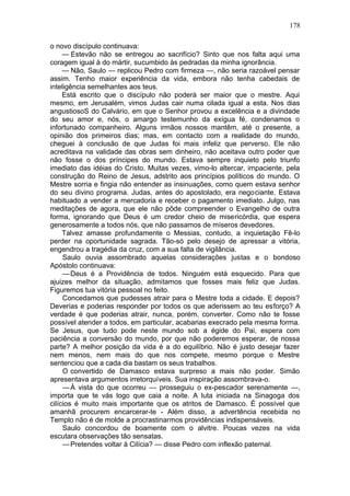 178

o novo discípulo continuava:
     — Estevão não se entregou ao sacrifício? Sinto que nos falta aqui uma
coragem igual à do mártir, sucumbido às pedradas da minha ignorância.
     — Não, Saulo — replicou Pedro com firmeza —, não seria razoável pensar
assim. Tenho maior experiência da vida, embora não tenha cabedais de
inteligência semelhantes aos teus.
     Está escrito que o discípulo não poderá ser maior que o mestre. Aqui
mesmo, em Jerusalém, vimos Judas cair numa cilada igual a esta. Nos dias
angustiosoS do Calvário, em que o Senhor provou a excelência e a divindade
do seu amor e, nós, o amargo testemunho da exígua fé, condenamos o
infortunado companheiro. Alguns irmãos nossos mantêm, até o presente, a
opinião dos primeiros dias; mas, em contacto com a realidade do mundo,
cheguei à conclusão de que Judas foi mais infeliz que perverso. Ele não
acreditava na validade das obras sem dinheiro, não aceitava outro poder que
não fosse o dos príncipes do mundo. Estava sempre inquieto pelo triunfo
imediato das idéias do Cristo. Muitas vezes, vimo-lo altercar, impaciente, pela
construção do Reino de Jesus, adstrito aos princípios políticos do mundo. O
Mestre sorria e fingia não entender as insinuações, como quem estava senhor
do seu divino programa. Judas, antes do apostolado, era negociante. Estava
habituado a vender a mercadoria e receber o pagamento imediato. Julgo, nas
meditações de agora, que ele não pôde compreender o Evangelho de outra
forma, ignorando que Deus é um credor cheio de misericórdia, que espera
generosamente a todos nós, que não passamos de míseros devedores.
     Talvez amasse profundamente o Messias, contudo, a inquietação Fê-lo
perder na oportunidade sagrada. Tão-só pelo desejo de apressar a vitória,
engendrou a tragédia da cruz, com a sua falta de vigilância.
     Saulo ouvia assombrado aquelas considerações justas e o bondoso
Apóstolo continuava:
     — Deus é a Providência de todos. Ninguém está esquecido. Para que
ajuizes melhor da situação, admitamos que fosses mais feliz que Judas.
Figuremos tua vitória pessoal no feito.
     Concedamos que pudesses atrair para o Mestre toda a cidade. E depois?
Deverias e poderias responder por todos os que aderissem ao teu esforço? A
verdade é que poderias atrair, nunca, porém, converter. Como não te fosse
possível atender a todos, em particular, acabarias execrado pela mesma forma.
Se Jesus, que tudo pode neste mundo sob a égide do Pai, espera com
paciência a conversão do mundo, por que não poderemos esperar, de nossa
parte? A melhor posição da vida é a do equilíbrio. Não é justo desejar fazer
nem menos, nem mais do que nos compete, mesmo porque o Mestre
sentenciou que a cada dia bastam os seus trabalhos.
     O convertido de Damasco estava surpreso a mais não poder. Simão
apresentava argumentos irretorquíveis. Sua inspiração assombrava-o.
     — À vista do que ocorreu — prosseguiu o ex-pescador serenamente —,
importa que te vás logo que caia a noite. A luta iniciada na Sinagoga dos
cilícios é muito mais importante que os atritos de Damasco. É possível que
amanhã procurem encarcerar-te - Além disso, a advertência recebida no
Templo não é de molde a procrastinarmos providências indispensáveis.
     Saulo concordou de boamente com o alvitre. Poucas vezes na vida
escutara observações tão sensatas.
     — Pretendes voltar à Cilícia? — disse Pedro com inflexão paternal.
 