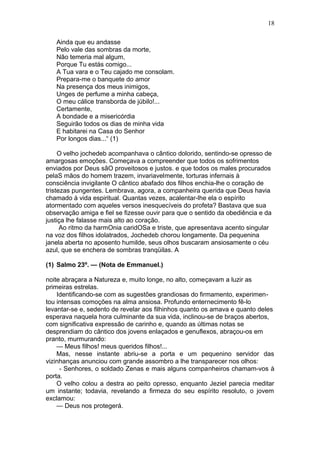 18

   Ainda que eu andasse
   Pelo vale das sombras da morte,
   Não temeria mal algum,
   Porque Tu estás comigo...
   A Tua vara e o Teu cajado me consolam.
   Prepara-me o banquete do amor
   Na presença dos meus inimigos,
   Unges de perfume a minha cabeça,
   O meu cálice transborda de júbilo!...
   Certamente,
   A bondade e a misericórdia
   Seguirão todos os dias de minha vida
   E habitarei na Casa do Senhor
   Por longos dias...“ (1)

     O velho jochedeb acompanhava o cântico dolorido, sentindo-se opresso de
amargosas emoções. Começava a compreender que todos os sofrimentos
enviados por Deus sãO proveitosos e justos. e que todos os males procurados
pelaS mãos do homem trazem, invariavelmente, torturas infernais à
consciência invigilante O cântico abafado dos filhos enchia-lhe o coração de
tristezas pungentes. Lembrava, agora, a companheira querida que Deus havia
chamado à vida espiritual. Quantas vezes, acalentar-lhe ela o espírito
atormentado com aqueles versos inesquecíveis do profeta? Bastava que sua
observação amiga e fiel se fizesse ouvir para que o sentido da obediência e da
justiça lhe falasse mais alto ao coração.
      Ao ritmo da harmOnia caridOSa e triste, que apresentava acento singular
na voz dos filhos idolatrados, Jochedeb chorou longamente. Da pequenina
janela aberta no aposento humilde, seus olhos buscaram ansiosamente o céu
azul, que se enchera de sombras tranqüilas. A

(1) Salmo 23º. — (Nota de Emmanuel.)

noite abraçara a Natureza e, muito longe, no alto, começavam a luzir as
primeiras estrelas.
    Identificando-se com as sugestões grandiosas do firmamento, experimen-
tou intensas comoções na alma ansiosa. Profundo enternecimento fê-lo
levantar-se e, sedento de revelar aos filhinhos quanto os amava e quanto deles
esperava naquela hora culminante da sua vida, inclinou-se de braços abertos,
com significativa expressão de carinho e, quando as últimas notas se
desprendiam do cântico dos jovens enlaçados e genuflexos, abraçou-os em
pranto, murmurando:
    — Meus filhos! meus queridos filhos!...
    Mas, nesse instante abriu-se a porta e um pequenino servidor das
vizinhanças anunciou com grande assombro a lhe transparecer nos olhos:
     - Senhores, o soldado Zenas e mais alguns companheiros chamam-vos à
porta.
    O velho colou a destra ao peito opresso, enquanto Jeziel parecia meditar
um instante; todavia, revelando a firmeza do seu espírito resoluto, o jovem
exclamou:
    — Deus nos protegerá.
 
