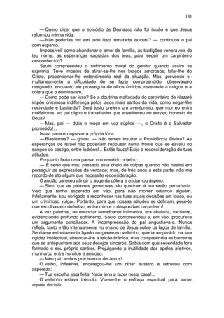 181

     — Quero dizer que o episódio de Damasco não foi ilusão e que Jesus
reformou minha vida.
     — Não poderias ver em tudo isso rematada loucura? — continuou o pai
com espanto.
     Impossível! como abandonar o amor da família, as tradições veneráveis do
teu nome, as esperanças sagradas dos teus, para seguir um carpinteiro
desconhecido?
     Saulo compreendeu o sofrimento moral do genitor quando assim se
exprimia. Teve ímpetos de atirar-se-lhe nos braços amorosos; falar-lhe do
Cristo, proporcionar-lhe entendimento real da situação. Mas, prevendo si-
multaneamente a dificuldade de se fazer compreendido, observava-o
resignado, enquanto ele prosseguia de olhos úmidos, revelando a mágoa e a
cólera que o dominavam.
     — Como pode ser isso? Se a doutrina malfadada do carpinteiro de Nazaré
impõe criminosa indiferença pelos laços mais santos da vida, como negar-lhe
nocividade e bastardia? Será justo preferir um aventureiro, que morreu entre
malfeitores, ao pai digno e trabalhador que envelheceu no serviço honesto de
Deus?
     — Mas, pai — dizia o moço em voz súplice —, o Cristo é o Salvador
prometido!...
     Isaac pareceu agravar a própria fúria.
     — Blasfemas? — gritou. — Não temes insultar a Providência Divina? As
esperanças de Israel não poderiam repousar numa fronte que se esvaiu no
sangue do castigo, entre ladrões!... Estás louco! Exijo a reconsideração de tuas
atitudes.
     Enquanto fazia uma pausa, o convertido objetou:
     — É certo que meu passado está cheio de culpas quando não hesitei em
perseguir as expressões da verdade; mas, de três anos a esta parte, não me
recordo de ato algum que necessite reconsideração.
     O ancião pareceu atingir o auge da cólera e exclamou áspero:
     — Sinto que as palavras generosas não quadram à tua razão perturbada.
Vejo que tenho esperado em vão, para não morrer odiando alguém.
Infelizmente, sou obrigado a reconhecer nas tuas atuais decisões um louco, ou
um criminoso vulgar. Portanto, para que nossas atitudes se definam, peço-te
que escolhas em definitivo, entre mim e o desprezível carpinteiro!.
     A voz paternal, ao enunciar semelhante intimativa, era abafada, vacilante,
evidenciando profundo sofrimento. Saulo compreendeu e, em vão, procurava
um argumento conciliador. A incompreensão do pai angustiava-o. Nunca
refletiu tanto e tão intensamente no ensino de Jesus sobre os laços de família.
Sentia-se estreitamente ligado ao generoso velhinho, queria ampará-lo na sua
rigidez intelectual, abrandar-lhe a feição tirânica, mas compreendia as barreiras
que se antepunham aos seus desejos sinceros. Sabia com que severidade fora
formado o seu próprio caráter. Prejulgando a inutilidade dos apelos afetivos,
murmurou entre humilde e ansioso:
     — Meu pai, ambos precisamos de Jesus!...
     O velho, inflexível, endereçou-lhe um olhar austero e retrucou com
aspereza:
     — Tua escolha está feita! Nada tens a fazer nesta casa!...
     O velhinho estava trêmulo. Via-se-lhe o esforço espiritual para tomar
aquela decisão.
 