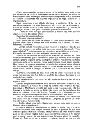 182

    Criado nas concepções intransigentes da Lei de Moisés, Isaac sofria como
pai; entretanto, expulsava o filho depositário de tantas esperanças, como se
cumprisse um dever. O coração amoroso sugeria-lhe piedade, mas o raciocínio
do homem, encarcerado nos dogmas implacáveis da raça, abafava-lhe o
impulso natural.
    Saulo contemplou-o em atitude silenciosa e suplicante. O lar era a
derradeira esperança que ainda lhe restava. Não queria crer na última perda.
Cravou no ancião os olhos quase lacrimosos e, depois de longo minuto de
expectação, implorou num gesto comovedor que lhe não era habitual:
      — Falta-me tudo, meu pai. Estou cansado e doente! Não tenho dinheiro
algum, necessito da piedade alheia.
    E acentuando a queixa dolorosa:
    — Também vós me expulsais?...
    Isaac sentiu que a rogativa lhe vibrava no mais íntimo do coração. Mas,
julgando talvez que a energia era mais eficiente que a ternura, no caso,
respondeu secamente:
    — Corrige as tuas impressões, porque ninguém te expulsou. Foste tu que
votaste os amigos e os afetos mais puros ao supremo abandono!... Tens
necessidades? Ë justo que peças ao carpinteiro as providências acertadas...
Ele que fez tamanhos absurdos, terá poder bastante para valer-te.
    Imensa dor represou-se no espírito do ex-rabino. As alusões ao Cristo
doíam-lhe muito mais que as reprimendas diretas que recebera. Sem conseguir
refrear a própria angústia, sentiu que lágrimas ardentes rolavam-lhe nas faces
queimadas pelo sol’ do deserto. Nunca experimentara pranto assim amargo.
Nem mesmo na cegueira angustiosa, conseqüente à visão de Jesus, chorara
tão penosamente. Não obstante esquecido numa pensão sem-nome, cego e
acabrunhado, sentia a proteção do Mestre que o convocara ao seu divino
serviço.
    Guardava a impressão de estar mais perto do Cristo. Regozijava-se nas
dores mais acerbas, pelo fato de haver recebido, às portas de Damasco, o seu
apelo glorioso e direto.
    Mas, depois de tudo, procurava, em vão, apoio nos homens para iniciar a
sagrada tarefa.
    Os mais amigos recomendavam-lhe a distância. Por último, ali estava o pai,
velho e abastado, a recusar-lhe a mão no instante mais doloroso da vida.
Expulsava-o. Manifestava aversão por suas idéias regeneradoras. Não lhe
tolerava a condição de amigo do Cristo. No pranto que lhe borbulhava dos
olhos, recordou-se, porém, de Ananias. Quando todos o abandonavam em
Damasco, surgira o mensageiro do Mestre, restituindo-lhe o bom ânimo.
    Seu pai falara-lhe, ironicamente, dos poderes do Senhor. Sim, Jesus não
lhe faltaria com os recursos indispensáveis. Lançando ao genitor um olhar
inolvidável, disse humildemente:
    — Então, adeus, meu pai!... Dizeis bem, porque estou certo de que o
Messias não me abandonará!...
    A passos indecisos, aproximou-se da porta de saída. Vagou o olhar
nevoado de pranto pelos antigos adornos da sala. A poltrona de sua mãe
estava na posição habitual. Recordou o tempo em que os olhos maternos liam
para ele as primeiras noções da Lei. Julgou divisar-lhe a sombra a lhe acenar
com amoroso sorriso. Jamais experimentara tamanho vácuo no coração.
Estava só. Teve receio de si mesmo, porqüanto, jamais se vira em tais
 