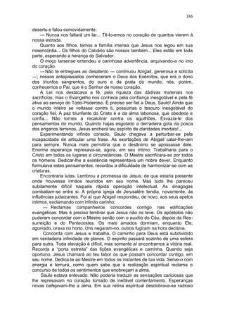 186

deserto e falou comovidamente:
     — Nunca nos faltará um lar... Tê-lo-emos no coração de quantos vierem à
nossa estrada.
     Quanto aos filhos, temos a família imensa que Jesus nos legou em sua
misericórdia... Os filhos do Calvário são nossos também... Eles estão em toda
parte, esperando a herança do Salvador.
     O moço tarsense entendeu a carinhosa advertência, arquivando-a no imo
do coração.
     — Não te entregues ao desalento — continuou Abigail, generosa e solícita
—; nossos antepassados conheceram o Deus dos Exércitos, que era o dono
dos triunfos sangrentos, do ouro e da prata do mundo; nós, porém,
conhecemos o Pai, que é o Senhor de nosso coração.
     A Lei nos destacava a fé, pela riqueza das dádivas materiais nos
sacrifícios; mas o Evangelho nos conhece pela confiança inesgotável e pela fé
ativa ao serviço do Todo-Poderoso. É preciso ser fiel a Deus, Saulo! Ainda que
o mundo inteiro se voltasse contra ti, possuirias o tesouro inesgotável do
coração fiel. A paz triunfante do Cristo é a da alma laboriosa, que obedece e
confia... Não tornes a recalcitrar contra os aguilhões. Esvazia-te dos
pensamentos do mundo. Quando hajas esgotado a derradeira gota da posca
dos enganos terrenos, Jesus encherá teu espírito de claridades imortais!...
     Experimentando infindo consolo, Saulo chegava a perturbar-se pela
incapacidade de articular uma frase. As exortações de Abigail calar-lhe-iam
para sempre. Nunca mais permitiria que o desânimo se apossasse dele.
Enorme esperança represava-se, agora, em seu íntimo. Trabalharia para o
Cristo em todos os lugares e circunstâncias. O Mestre sacrificara-se por todos
os homens. Dedicar-lhe a existência representava um nobre dever. Enquanto
formulava estes pensamentos, recordou a dificuldade de harmonizar-se com as
criaturas.
     Encontraria lutas. Lembrou a promessa de Jesus, de que estaria presente
onde houvesse irmãos reunidos em seu nome. Mas tudo lhe pareceu
subitamente difícil naquela rápida operação intelectual. As sinagogas
combatiam-se entre si. A própria igreja de Jerusalém tendia, novamente, às
influências judaizantes. Foi aí que Abigail respondeu, de novo, aos seus apelos
íntimos, exclamando com infinito carinho:
      — Reclamas companheiros concordes contigo nas edificações
evangélicas. Mas é preciso lembrar que Jesus não os teve. Os apóstolos não
puderam concordar com o Mestre senão com o auxílio do Céu, depois da Res-
surreição e do Pentecostes. Os mais amados dormiam, enquanto Ele,
agoniado, orava no horto. Uns negaram-no, outros fugiram na hora decisiva.
      Concorda com Jesus e trabalha. O caminho para Deus está subdividido
em verdadeira infinidade de planos. O espírito passará sozinho de uma esfera
para outra. Toda elevação é difícil, mas somente aí encontramos a vitória real.
Recorda a “porta estreita” das lições evangélicas e caminha. Quando seja
oportuno, Jesus chamará ao teu labor os que possam concordar contigo, em
seu nome. Dedica-te ao Mestre em todos os instantes de tua vida. Serve-o com
energia e ternura, como quem sabe que a realização espiritual reclama o
concurso de todos os sentimentos que enobreçam a alma.
     Saulo estava enlevado. Não poderia traduzir as sensações cariciosas que
lhe represavam no coração tomado de inefável contentamento. Esperanças
novas bafejavam-lhe a alma. Em sua retina espiritual desdobrava-se radioso
 