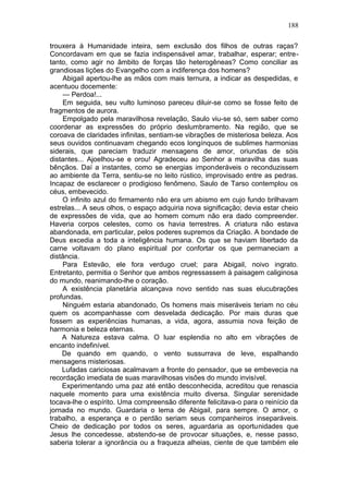 188

trouxera à Humanidade inteira, sem exclusão dos filhos de outras raças?
Concordavam em que se fazia indispensável amar, trabalhar, esperar; entre-
tanto, como agir no âmbito de forças tão heterogêneas? Como conciliar as
grandiosas lições do Evangelho com a indiferença dos homens?
    Abigail apertou-lhe as mãos com mais ternura, a indicar as despedidas, e
acentuou docemente:
    — Perdoa!...
    Em seguida, seu vulto luminoso pareceu diluir-se como se fosse feito de
fragmentos de aurora.
    Empolgado pela maravilhosa revelação, Saulo viu-se só, sem saber como
coordenar as expressões do próprio deslumbramento. Na região, que se
coroava de claridades infinitas, sentiam-se vibrações de misteriosa beleza. Aos
seus ouvidos continuavam chegando ecos longínquos de sublimes harmonias
siderais, que pareciam traduzir mensagens de amor, oriundas de sóis
distantes... Ajoelhou-se e orou! Agradeceu ao Senhor a maravilha das suas
bênçãos. Daí a instantes, como se energias imponderáveis o reconduzissem
ao ambiente da Terra, sentiu-se no leito rústico, improvisado entre as pedras.
Incapaz de esclarecer o prodigioso fenômeno, Saulo de Tarso contemplou os
céus, embevecido.
    O infinito azul do firmamento não era um abismo em cujo fundo brilhavam
estrelas... A seus olhos, o espaço adquiria nova significação; devia estar cheio
de expressões de vida, que ao homem comum não era dado compreender.
Haveria corpos celestes, como os havia terrestres. A criatura não estava
abandonada, em particular, pelos poderes supremos da Criação. A bondade de
Deus excedia a toda a inteligência humana. Os que se haviam libertado da
carne voltavam do plano espiritual por confortar os que permaneciam a
distância.
    Para Estevão, ele fora verdugo cruel; para Abigail, noivo ingrato.
Entretanto, permitia o Senhor que ambos regressassem à paisagem caliginosa
do mundo, reanimando-lhe o coração.
    A existência planetária alcançava novo sentido nas suas elucubrações
profundas.
    Ninguém estaria abandonado, Os homens mais miseráveis teriam no céu
quem os acompanhasse com desvelada dedicação. Por mais duras que
fossem as experiências humanas, a vida, agora, assumia nova feição de
harmonia e beleza eternas.
    A Natureza estava calma. O luar esplendia no alto em vibrações de
encanto indefinível.
    De quando em quando, o vento sussurrava de leve, espalhando
mensagens misteriosas.
    Lufadas cariciosas acalmavam a fronte do pensador, que se embevecia na
recordação imediata de suas maravilhosas visões do mundo invisível.
    Experimentando uma paz até então desconhecida, acreditou que renascia
naquele momento para uma existência muito diversa. Singular serenidade
tocava-lhe o espírito. Uma compreensão diferente felicitava-o para o reinício da
jornada no mundo. Guardaria o lema de Abigail, para sempre. O amor, o
trabalho, a esperança e o perdão seriam seus companheiros inseparáveis.
Cheio de dedicação por todos os seres, aguardaria as oportunidades que
Jesus lhe concedesse, abstendo-se de provocar situações, e, nesse passo,
saberia tolerar a ignorância ou a fraqueza alheias, ciente de que também ele
 
