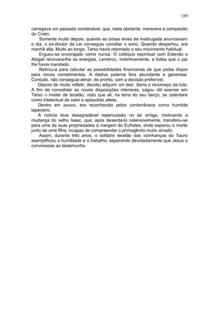 189

carregava um passado condenável, que, nada obstante, merecera a compaixão
do Cristo.
    Somente muito depois, quando as brisas leves da madrugada anunciavam
o dia, o ex-doutor da Lei conseguiu conciliar o sono. Quando despertou, era
manhã alta. Muito ao longe, Tarso havia retomado o seu movimento habitual.
    Ergueu-se encorajado como nunca. O colóquio espiritual com Estevão e
Abigail renovara-lhe as energias. Lembrou, instintivamente, a bolsa que o pai
lhe havia mandado.
    Retirou-a para calcular as possibilidades financeiras de que podia dispor
para novos cometimentos. A dádiva paterna fora abundante e generosa.
Contudo, não conseguia atinar, de pronto, com a decisão preferível.
    Depois de muito refletir, decidiu adquirir um tear. Seria o recomeço da luta.
A fim de consolidar as novas disposições interiores, julgou útil exercer em
Tarso o mister de tecelão, visto que ali, na terra do seu berço, se ostentara
como intelectual de valor e aplaudido atleta.
    Dentro em pouco, era reconhecido pelos conterrâneos como humilde
tapeceiro.
    A notícia teve desagradável repercussão no lar antigo, motivando a
mudança do velho Isaac, que, após deserdá-lo ostensivamente, transferiu-se
para uma de suas propriedades à margem do Eufrates, onde esperou a morte
junto de uma filha, incapaz de compreender o primogênito muito amado.
    Assim, durante três anos, o solitário tecelão das vizinhanças do Tauro
exemplificou a humildade e o trabalho, esperando devotadamente que Jesus o
convocasse ao testemunho.
 