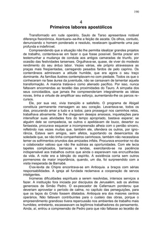 190


                                4
                  Primeiros labores apostólicos
     Transformado em rude operário, Saulo de Tarso apresentava notável
diferença fisionômica. Acentuara--se-lhe a feição de asceta. Os olhos, contudo,
denunciando o homem ponderado e resoluto, revelavam igualmente uma paz
profunda e indefinível.
     Compreendendo que a situação não lhe permitia idealizar grandes projetos
de trabalho, contentava-se em fazer o que fosse possível. Sentia prazer em
testemunhar a mudança de conduta aos antigos camaradas de triunfo, por
ocasião das festividades tarsenses. Orgulhava-se, quase, de viver do modesto
rendimento do seu árduo labor. Vezes várias, ele próprio atravessava as
praças mais freqüentadas, carregando pesados fardos de pelo caprino. Os
conterrâneos admiravam a atitude humilde, que era agora o seu traço
dominante. As famílias ilustres contemplavam-no com piedade. Todos os que o
conheceram na fase áurea da juventude, não se cansavam de lamentar aquela
transformação. A maioria tratava-o como alienado pacífico. Por isso, nunca
faltavam encomendas ao tecelão das proximidades do Tauro. A simpatia dos
seus concidadãos, que jamais lhe compreenderiam integralmente as idéias
novas, tinha a virtude de amplificar seu esforço, aumentando-lhe os parcos re-
cursos.
     Ele, por sua vez, vivia tranqüilo e satisfeito. O programa de Abigail
constituía permanente mensagem ao seu coração. Levantava-se, todos os
dias, procurando amar a tudo e a todos; para prosseguir nos caminhos retos,
trabalhava ativamente. Se lhe chegavam desejos ansiosos, inquietações para
intensificar suas atividades fora do tempo apropriado, bastava esperar; se
alguém dele se compadecia, se outros o apelidavam de louco, desertor ou
fantasista, procurava esquecer a incompreensão alheia com o perdão sincero,
refletindo nas vezes muitas que, também ele, ofendera os outros, por igno-
rância. Estava sem amigos, sem afetos, suportando os desencantos da
soledade que, se não tinha companheiros carinhosos, também não necessitava
temer os sofrimentos oriundos das amizades infiéis. Procurava encontrar no dia
o colaborador valioso que não lhe subtraia as oportunidades. Com ele tecia
tapetes complicados, barracas e tendas, exercitando-se na paciência
indispensável aos trabalhos outros que ainda o esperavam nas encruzilhadas
da vida. A noite era a bênção do espírito. A existência corria sem outros
pormenores de maior importância, quando, um dia, foi surpreendido com a
visita inesperada de Barnabé.
     O ex-levita de Chipre encontrava-se em Antioquia. a braços com sérias
responsabilidades. A igreja ali fundada reclamava a cooperação de servos
inteligentes.
     Inúmeras dificuldades espirituais a serem resolvidas, intensos serviços a
fazer. A instituição fora iniciada por discípulos de Jerusalém, sob os alvitres
generosos de Simão Pedro. O ex-pescador de Cafarnaum ponderou que
deveriam aproveitar o período de calma, no capítulo das perseguições, para
que os laços do Cristo fossem dilatados. Antioquia era dos maiores centros
operários. Não faltavam contribuintes para o custeio das obras, porque o
empreendimento grandioso tivera repercussão nos ambientes de trabalho mais
humildes; entretanto, escasseavam os legítimos trabalhadores do pensamento.
Ainda, aí, entrou a compreensão de Pedro para que não faltasse ao tecelão de
 