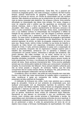 192

absoluto recomeço em suas experiências. Certa feita, fez o possível por
conduzir as pregações gerais, mas nada conseguiu. A palavra, tão fácil noutros
tempos, parecia retrair-se-lhe na garganta. Compreendeu que era justo
padecer as torturas do reinício, em virtude da oportunidade que não soubera
valorizar. Não obstante as barreiras que se antepunham às suas atividades, ja-
mais se deixou avassalar pelo desânimo. Se ocupava a tribuna, tinha extrema
dificuldade na interpretação das idéias mais simples. Por vezes, chegava a
corar de vergonha ante o público que lhe aguardava as conclusões com
ardente interesse, dada a fama de pregador de Moisés, no Templo de
Jerusalém. Além disso, o sublime acontecimento de Damasco cercava-o de
nobre e justa curiosidade. O próprio Barnabé, várias vezes, surpreendera-se
com a sua dialética confusa na interpretação dos Evangelhos e refletia na
tradição do seu passado como rabino, que não chegara a conhecer pessoal-
mente, e na timidez que o assomava, justo no momento de conquistar o
público. Por esse motivo, foi afastado discretamente da pregação e aproveitado
noutros misteres. Saulo, porém, compreendia e não desanimava. Se não era
possível regressar, de pronto. ao labor da pregação, preparar-se-ia, de novo,
para isso. Nesse intuito, retinha irmãos humildes na sua tenda de trabalho e,
enquanto as mãos teciam com segurança, entabulava conversas sobre a
missão do Cristo. À noite, promovia palestras na igreja com a cooperação de
todos os presentes. Enquanto não se organizava a direção superior para o
trabalho das assembléias, sentava-se com os operários e soldados que
compareciam em grande número. Interessava a atenção das lavadeiras, das
jovens doentes, das mães humildes. Lia, às vezes, trechos da Lei e do
Evangelho, estabelecia comparações, provocava pareceres novos. Dentro
daquelas atividades constantes, a lição do Mestre parecia sempre tocada de
luzes progressivas. Em breve, o ex-discípulo de Gamaliel tornava-se um amigo
amado de todos. Saulo sentia-se imensamente feliz. Tinha enorme satisfação
sempre que via a tenda pobre repleta de irmãos que o procuravam, tomados de
simpatia. As encomendas não faltavam. Havia sempre trabalho suficiente para
não se tornar pesado a ninguém. Ali conheceu Trófimo, que lhe seria
companheiro fiel em muitos transes difíceis; ali abraçou Tito, pela primeira vez,
quando esse abnegado colaborador mal saía da infância.
     A existência, para o ex-rabino, não podia ser mais tranqüila nem mais bela.
Era-lhe o dia cheio das notas harmoniosas do trabalho digno e construtivo; à
noite, recolhia-se à igreja em companhia dos irmãos, entregando-se
prazenteiro às lides sublimes do Evangelho.
     A instituição de Antioquia era, então, muito mais sedutora que a própria
igreja de Jerusalém. Vivia-se ali num ambiente de simplicidade pura, sem
qualquer preocupação com as disposições rigoristas do judaísmo. Havia
riqueza, porque não faltava trabalho. Todos amavam as obrigações diuturnas,
aguardando o repouso da noite nas reuniões da igreja, qual uma bênção de
Deus. Os israelitas, distantes do foco das exigências farisaicas, cooperavam
com os gentios, sentindo-se todos unidos por soberanos laços fraternais.
Raríssimos os que falavam na circuncisão e que, por constituírem fraca
minoria, eram contidos pelo convite amoroso à fraternidade e àunião. As
assembléias eram dominadas por ascendentes profundos de amor espiritual. A
solidariedade estabelecera-se com fundamentos divinos. As dores e os júbilos
de um pertenciam a todos. A união de pensamentos em torno de um só
objetivo dava ensejo a formosas manifestações de espiritualidade. Em noites
 