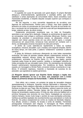 194

os seus ensinos.
     A sugestão de Lucas foi aprovada com geral alegria. O próprio Barnabé
abraçou-o, enternecidamente, agradecendo o acertado alvitre, que vinha
satisfazer a certas aspirações da comunidade inteira. Saulo consolidou suas
impressões excelentes, a respeito daquela vocação superior que começava a
exteriorizar-se.
      No dia seguinte, o novo convertido despediu-se do ex-rabino com
lágrimas de reconhecimento. Partiria para a Grécia, mas fazia questão de
lembrá-lo em todos os pormenores da nova tarefa. Da porta de sua tenda rús -
tica, o ex-doutor da Lei contemplou o vulto de Lucas até que desaparecesse ao
longe, voltando ao tear, de olhos úmidos.
      Gratamente emocionado reconhecia que, no trato do Evangelho,
aprendera a ser amigo fiel e dedicado. Cotejava os sentimentos de agora com
as concepções mais antigas e verificava profundas diferenças. Outrora, suas
relações se prendiam a conveniências sociais, os afeiçoados vinham e
seguiam sem deixar grandes sinais em sua alma vibrátil; agora, o coração
renovara-se em Jesus-Cristo, tornara-se mais sensível em contacto com o
divino, as dedicações sinceras insculpiam-se nele para sempre.
     O alvitre de Lucas estendeu-se rapidamente a todos os núcleos
evangélicos, inclusive Jerusalém, que o recebeu com especial simpatia. Dentro
de breve tempo, em toda parte, a palavra “cristianismo” substituia a palavra
caminho”.
     A igreja de Antioquia continuava oferecendo as mais belas expressões
evolutivas. De todas as grandes cidades afluiam colaboradores sinceros. As
assembléias estavam sempre cheias de revelações. Numerosos irmãos
profetizavam, animados do Espírito Santo (1). Foi aí que Agabo, grande
inspirado pelas forças do plano superior, recebeu a mensagem referente às
tristes provações de que Jerusalém seria vítima. Os orientadores da instituição
ficaram sobremaneira impressionados. Por insistência de Saulo, Barnabé
expediu um mensageiro a Simão Pedro, enviando notícias e exortando-o à vigi -
lância. O emissário regressou, trazendo a impressão de surpresa do ex-
pescador, que agradecia os apelos generosos.

(1) Ninguém deverá ignorar que Espírito Santo designa a legião dos
Espíritos santificados na luz e no amor, que cooperam com o Cristo
desde os primeiros tempos da Humanidade. — (Nota de Emmanuel.)

      Com efeito, daí a meses, um portador da igreja de Jerusalém chegava
apressadamente a Antioquia, trazendo notícias alarmantes e dolorosas. Em
longa missiva, Pedro relatava a Barnabé os últimos fatos que o acabrunhavam.
Escrevia na data em que Tiago, filho de Zebedeu, sofrera a pena de morte, em
grande espetáculo público. Herodes Agripa não lhe tolerara as pregações
cheias de sinceridade e apelos justos, O irmão de João vinha da Galiléia com a
primitiva franqueza dos anúncios do novo Reino. Inadaptado ao convencio-
nalismo farisaico, levara muito longe o sentido de suas exortações profundas.
Verificou-se perfeita repetição dos acontecimentos que assinalaram a morte de
Estevão. Os judeus exasperaram-se contra as noções de liberdade religiosa.
Sua atitude, sincera e simples, foi levada à conta de rebeldia. Tremendas
perseguições irromperam sem tréguas. A mensagem de Pedro relatava
também as penosas dificuldades da igreja. A cidade sofria fome e epidemias.
 