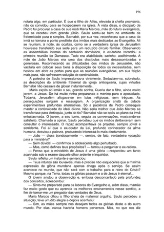 196

notara algo, em particular. Ë que o filho de Alfeu, elevado à chefia provisória,
não os convidou para se hospedarem na igreja. À vista disso, o discípulo de
Pedro foi procurar a casa de sua irmã Maria Marcos, mãe do futuro evangelista,
que os recebeu com grande júbilo. Saulo sentiu-se bem no ambiente de
fraternidade pura e simples. Barnabé, por sua vez, reconheceu que a casa da
irmã se tornara o ponto predileto dos irmãos mais dedicados ao Evangelho. Ali
se reuniam, à noite, às ocultas, como se a verdadeira igreja de Jerusalém
houvesse transferido sua sede para um reduzido círculo familiar. Observando
as assembléias íntimas do santuário doméstico, o ex-rabino recordou a
primeira reunião de Damasco. Tudo era afabilidade, carinho, acolhimento. A
mãe de João Marcos era uma das discípulas mais desassombradas e
generosas. Reconhecendo as dificuldades dos irmãos de Jerusalém, não
vacilara em colocar seus bens à disposição de todos os necessitados, nem
hesitou em abrir as portas para que as reuniões evangélicas, em sua feição
mais pura, não sofressem solução de continuidade.
     A palestra de Saulo impressionou-a vivamente. Seduziam-na, sobretudo,
as descrições do ambiente fraternal da igreja antioquiana, cujas virtudes
Barnabé não cessava de glosar instantemente.
     Maria expôs ao irmão o seu grande sonho. Queria dar o filho, ainda muito
jovem, a Jesus. De há muito vinha preparando o menino para o apostolado.
Todavia, Jerusalém afogava-se em lutas religiosas, sem tréguas. As
perseguições surgiam e ressurgiam. A organização cristã da cidade
experimentava profundas alternativas. Só a paciência de Pedro conseguia
manter a continuidade do ideal divino. Não seria melhor que João Marcos se
transferisse para Antioquia, junto do tio? Barnabé não se opôs ao plano da irmã
entusiasmada. O jovem, a seu turno, seguia as conversações, mostrando-se
satisfeito. Chamado a opinar, Saulo percebeu que os irmãos deliberavam sem
consultar o interessado. O rapaz acompanhava os projetos, sempre jovial e
sorridente. Foi aí que o ex-doutor da Lei, profundo conhecedor da alma
humana, desviou a palavra, procurando interessá-lo mais diretamente.
    — João — disse bondosamente —, sentes, de fato, verdadeira vocação
para o ministério?
    — Sem dúvida! — confirmou o adolescente algo perturbado.
    — Mas, como defines teus propósitos? — tornou a perguntar o ex-rabino.
    — Penso que o ministério de Jesus é uma glória —respondeu um tanto
acanhado sob o exame daquele olhar ardente e inquiridor.
    Saulo refletiu um instante e sentenciou:
    — Teus intuitos são louváveis, mas é preciso não esqueceres que a mínima
expressão de glória mundana apenas chega após o serviço. Se assim
acontece no mundo, que não será com o trabalho para o reino do Cristo?
Mesmo porque, na Terra, todas as glórias passam e a de Jesus é eterna!...
    O jovem anotou a observação e, embora desconcertado pela profundez
dos conceitos, acrescentou:
    — Sinto-me preparado para os labores do Evangelho e, além disso, mamãe
faz muito gosto que eu aprenda os melhores ensinamentos nesse sentido, a
fim de tornar-me um pregador das verdades de Deus.
    Maria Marcos olhou o filho cheia de maternal orgulho. Saulo percebeu a
situação, teve um dito alegre e depois acentuou:
    — Sim, as mães sempre nos desejam todas as glórias deste e do outro
mundo. Por elas, nunca haveria homens perversos. Mas, no que nos diz
 