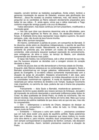 197

respeito, convém lembrar as tradições evangélicas. Ainda ontem, lembrei a
generosa inquietação da esposa de Zebedeu, ansiosa pela glorificação dos
filhinhos!... Jesus lhe recebeu os anseios maternais, mas, não deixou de lhe
perguntar se os candidatos ao Reino estavam devidamente preparados para
beber do seu cálice... E, ainda agora, vimos que o cálice reservado a Tiago
continha vinagre tão amargo quanto o da cruz do Messias!...
     Todos silenciaram, mas Saulo continuou em tom prazenteiro, modificando a
impressão geral:
     — Isto não quer dizer que devamos desanimar ante as dificuldades, para
aliciar as glórias legítimas do Reino de Jesus, Os obstáculos renovam as
forças. A finalidade divina deve representar nosso objetivo supremo. Se assim
pensares, João, não duvido de teus futuros triunfos.
     Mãe e filho sorriram tranqüilos.
     Ali mesmo, combinaram a partida do jovem, em companhia de Barnabé. O
tio discorreu ainda sobre as disciplinas indispensáveis, o espírito de sacrifício
reclamado pela nobre missão. Naturalmente, se Antioquia representava um
ambiente de profunda paz, era também um núcleo de trabalhos ativos e
constantes. João precisaria esquecer qualquer expressão de esmorecimento,
para entregar-se, de alma e corpo, ao serviço do Mestre, com absoluta
compreensão dos deveres mais justos.
     O rapaz não hesitou nos compromissos, sob o olhar amorável de sua mãe,
que lhe buscava amparar as decisões com a coragem sincera do coração
devotado a Jesus.
     Dentro de poucos dias os três demandavam a formosa cidade do Orontes.
Enquanto João Marcos extasiava-se na contemplação das paisagens, Saulo e
Barnabé entretinham-se em longas palestras, relativamente aos interesses
gerais do Evangelho. O ex-rabino voltava sumamente impressionado com a
situação da igreja de Jerusalém. Desejaria sinceramente ir até Jope, para
avistar-se com Simão Pedro. No entanto, os irmãos dissuadiram-no de o fazer.
As autoridades mantinham-se vigilantes. A morte do Apóstolo chegara a ser
reclamada por vários membros do Sinédrio e do Templo. Qualquer movimento
mais importante, no caminho de Jope, poderia dar azo à tirania dos prepostos
herodianos.
         Francamente — dizia Saulo a Barnabé, mostrando-se apreensivo —,
regresso de ânimo quase abatido aos nossos serviços de Antioquia. Jerusalém
dá impressão de profundo desmantelo e acentuada indiferença pelas lições do
Cristo. As altas qualidades de Simão Pedro, na chefia do movimento, não me
deixam dúvidas; mas precisamos cerrar fileiras em torno dele. Mais que nunca
me convenço da sublime realidade de que Jesus veio ao que era seu, mas não
foi compreendido.
     — Sim — obtemperava o ex-levita de Chipre, desejoso de dissipar as
apreensões do companheiro —, confio, antes de tudo, no Cristo; depois,
espero muito de Pedro...
     — Entretanto — insinuava o outro sem vacilar —, precisamos considerar
que em tudo deve existir uma pauta de equilíbrio perfeito. Nada poderemos
fazer sem o Mestre, mas não é lícito esquecer que Jesus instituiu no mundo
uma obra eterna e, para iniciá-la, escolheu doze companheiros. Certo, estes
nem sempre corresponderam à expectativa do Senhor; contudo, não deixaram
de ser os escolhidos. Assim, também precisamos examinar a situação de
Pedro.
 
