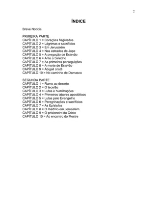 2


                                ÍNDICE
Breve Notícia

PRIMEIRA PARTE
CAPÍTULO 1 = Corações flagelados
CAPÍTULO 2 = Lágrimas e sacrifícios
CAPÍTULO 3 = Em Jerusalém
CAPÍTULO 4 = Nas estradas de Jope
CAPÍTULO 5 = A pregação de Estevão
CAPÍTULO 6 = Ante o Sinédrio
CAPÍTULO 7 = As primeiras perseguições
CAPÍTULO 8 = A morte de Estevão
CAPÍTULO 9 = Abigail cristã
CAPÍTULO 10 = No caminho de Damasco

SEGUNDA PARTE
CAPÍTULO 1 = Rumo ao deserto
CAPÍTULO 2 = O tecelão
CAPÍTULO 3 = Lutas e humilhações
CAPÍTULO 4 = Primeiros labores apostólicos
CAPÍTULO 5 = Lutas pelo Evangelho
CAPÍTULO 6 = Peregrinações e sacrifícios
CAPÍTULO 7 = As Epístolas
CAPÍTULO 8 = O martírio em Jerusalém
CAPÍTULO 9 = O prisioneiro do Cristo
CAPÍTULO 10 = Ao encontro do Mestre
 