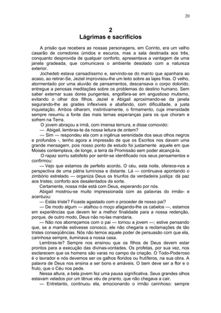 20


                                  2
                         Lágrimas e sacrifícios
     A prisão que recebera as nossas personagens, em Corinto, era um velho
casarão de corredores úmidos e escuros, mas a sala destinada aos três,
conquanto desprovida de qualquer conforto, apresentava a vantagem de uma
janela gradeada, que comunicava o ambiente desolado com a natureza
exterior.
     Jochedeb estava cansadíssimo e, servindo-se do manto que apanhara ao
acaso, ao retirar-Se, Jeziel improvisou-lhe um leito sobre as lajes frias. O velho,
atormentado por uma aluvião de pensamentos, descansava o corpo dolorido,
entregue a penosas meditações sobre os problemas do destino humano. Sem
saber externar suas dores pungentes, engolfara-se em angustioso mutismo,
evitando o olhar dos filhos. Jeziel e Abigail aproximando-se da janela
segurando-lhe as grades inflexíveis e abafando, com dificuldade, a justa
inquietação. Ambos olharam, instintivamente, o firmamento, cuja imensidade
sempre resumiu a fonte das mais ternas esperanças para os que choram e
sofrem na Terra.
      O jovem abraçou a irmã, com imensa ternura, e disse comovido:
     — Abigail, lembras-te da nossa leitura de ontem?
     — Sim — respondeu ela com a ingênua serenidade dos seus olhos negros
e profundos -, tenho agora a impressão de que os Escritos nos davam uma
grande mensagem, pois nosso ponto de estudo foi justamente aquele em que
Moisés contemplava, de longe, a terra da Promissão sem poder alcançá-la.
      O rapaz sorriu satisfeito por sentir-se identificado nos seus pensamentos e
confirmou:
     — Vejo que estamos de perfeito acordo, O céu, esta noite, oferece-nos a
perspectiva de uma pátria luminosa e distante. Lá — continuava apontando o
zimbório estrelado — organiza Deus os triunfos da verdadeira justiça: dá paz
aos tristes; conforto aos desalentados da sorte.
     Certamente, nossa mãe está com Deus, esperando por nós.
     Abigail mostrou-se muito impressionada com as palavras do irmão- e
acentuou:
     — Estás triste? Ficaste agastado com o proceder de nosso pai?
     — De modo algum — atalhou o moço afagando-lhe os cabelos —, estamos
em experiências que devem ter a melhor finalidade para a nossa redenção,
porque, de outro modo, Deus não no-las mandaria.
     — Não nos aborreçamos com o pai — tornou a jovem —; estive pensando
que, se a mamãe estivesse conosco, ele não chegaria a reclamações de tão
tristes conseqüências. Nós não temos aquele poder de persuasão com que ela,
carinhosa sempre, iluminava a nossa casa.
     Lembras-te? Sempre nos ensinou que os filhos de Deus devem estar
prontos para a execução das divinas-vontades. Os profetas, por sua vez, nos
esclarecem que os homens são varas no campo da criação. O Todo-Poderoso
é o lavrador e nós devemos ser os galhos floridos ou frutíferos, na sua obra. A
palavra de Deus nos ensina a ser bons e amáveis. O bem deve ser a flor e o
fruto, que o Céu nos pede.
     Nessa altura, a bela jovem fez uma pausa significativa. Seus grandes olhos
estavam velados por um tênue véu de pranto, que não chegava a cair.
     — Entretanto, continuou ela, emocionando o irmão carinhoso: sempre
 