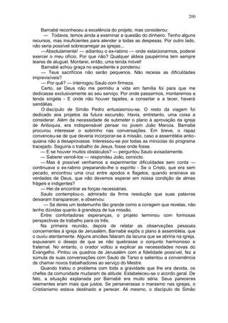 200

     Barnabé reconheceu a excelência do projeto, mas considerou:
      — Todavia, temos ainda a examinar a questão do dinheiro. Tenho alguns
recursos, mas insuficientes para atender a todas as despesas. Por outro lado,
não seria possível sobrecarregar as igrejas...
     —Absolutamente! — adiantou o ex-rabino — onde estacionarmos, poderei
exercer o meu ofício. Por que não? Qualquer aldeia paupérrima tem sempre
teares de aluguel. Montarei, então, uma tenda móvel!
     Barnabé achou graça no expediente e ponderou:
     — Teus sacrifícios não serão pequenos. Não receias as dificuldades
imprevisíveis?
     — Por quê? — interrogou Saulo com firmeza.
     Certo, se Deus não me permitiu a vida em família foi para que me
dedicasse exclusivamente ao seu serviço. Por onde passarmos, montaremos a
tenda singela - E onde não houver tapetes, a consertar e a tecer, haverá
sandálias.
     O discípulo de Simão Pedro entusiasmou-se. O resto da viagem foi
dedicado aos projetos da futura excursão. Havia, entretanto, uma coisa a
considerar. Além da necessidade de submeter o plano à aprovação da igreja
de Antioquia, era indispensável pensar no jovem João Marcos. Barnabé
procurou interessar o sobrinho nas conversações. Em breve, o rapaz
convenceu-se de que deveria incorporar-se à missão, caso a assembléia antio-
quiana não a desaprovasse. Interessou-se por todas as minúcias do programa
tracejado. Seguiria o trabalho de Jesus, fosse onde fosse.
     — E se houver muitos obstáculos? — perguntou Saulo avisadamente.
     — Saberei vencê-los — respondeu João, convicto.
     — Mas é possível venhamos a experimentar dificuldades sem conta —
continuava o ex-rabino preparando-lhe o espírito - Se o Cristo, que era sem
pecado, encontrou uma cruz entre apodos e flagelos, quando ensinava as
verdades de Deus, que não devemos esperar em nossa condição de almas
frágeis e indigentes?
     — Hei de encontrar as forças necessárias.
     Saulo contemplou-o, admirado da firme resolução que suas palavras
deixaram transparecer, e observou:
      — Se deres um testemunho tão grande como a coragem que revelas, não
tenho dúvidas quanto à grandeza de tua missão.
     Entre confortadoras esperanças, o projeto terminou com formosas
perspectivas de trabalho para os três.
     Na primeira reunião, depois de relatar as observações pessoais
concernentes à igreja de Jerusalém, Barnabé expôs o plano à assembléia, que
o ouviu atentamente. Alguns anciães falaram da lacuna que se abriria na igreja,
expuseram o desejo de que se não quebrasse o conjunto harmonioso e
fraternal. No entanto, o orador voltou a explicar as necessidades novas do
Evangelho. Pintou os quadros de Jerusalém com a fidelidade possível, fez a
súmula de suas conversações com Saulo de Tarso e salientou a conveniência
de chamar novos trabalhadores ao serviço do Mestre.
     Quando tratou o problema com toda a gravidade que lhe era devida, os
chefes da comunidade mudaram de atitude. Estabeleceu-se o acordo geral. De
fato, a situação explanada por Barnabé era muito séria. Seus pareceres
veementes eram mais que justos. Se perseverasse o marasmo nas igrejas, o
Cristianismo estava destinado a perecer. Ali mesmo, o discípulo de Simão
 