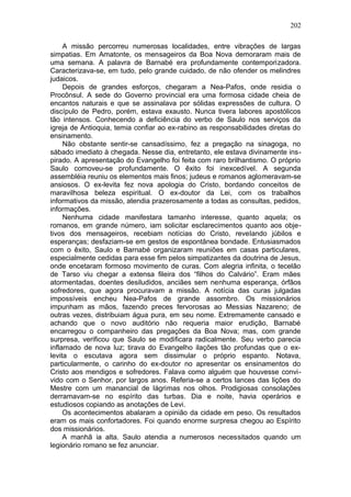 202

     A missão percorreu numerosas localidades, entre vibrações de largas
simpatias. Em Amatonte, os mensageiros da Boa Nova demoraram mais de
uma semana. A palavra de Barnabé era profundamente contemporizadora.
Caracterizava-se, em tudo, pelo grande cuidado, de não ofender os melindres
judaicos.
     Depois de grandes esforços, chegaram a Nea-Pafos, onde residia o
Procônsul. A sede do Governo provincial era uma formosa cidade cheia de
encantos naturais e que se assinalava por sólidas expressões de cultura. O
discípulo de Pedro, porém, estava exausto. Nunca tivera labores apostólicos
tão intensos. Conhecendo a deficiência do verbo de Saulo nos serviços da
igreja de Antioquia, temia confiar ao ex-rabino as responsabilidades diretas do
ensinamento.
     Não obstante sentir-se cansadíssimo, fez a pregação na sinagoga, no
sábado imediato à chegada. Nesse dia, entretanto, ele estava divinamente ins-
pirado. A apresentação do Evangelho foi feita com raro brilhantismo. O próprio
Saulo comoveu-se profundamente. O êxito foi inexcedível. A segunda
assembléia reuniu os elementos mais finos; judeus e romanos aglomeravam-se
ansiosos. O ex-levita fez nova apologia do Cristo, bordando conceitos de
maravilhosa beleza espiritual. O ex-doutor da Lei, com os trabalhos
informativos da missão, atendia prazerosamente a todas as consultas, pedidos,
informações.
     Nenhuma cidade manifestara tamanho interesse, quanto aquela; os
romanos, em grande número, iam solicitar esclarecimentos quanto aos obje-
tivos dos mensageiros, recebiam notícias do Cristo, revelando júbilos e
esperanças; desfaziam-se em gestos de espontânea bondade. Entusiasmados
com o êxito, Saulo e Barnabé organizaram reuniões em casas particulares,
especialmente cedidas para esse fim pelos simpatizantes da doutrina de Jesus,
onde encetaram formoso movimento de curas. Com alegria infinita, o tecelão
de Tarso viu chegar a extensa fileira dos “filhos do Calvário”. Eram mães
atormentadas, doentes desiludidos, anciães sem nenhuma esperança, órfãos
sofredores, que agora procuravam a missão. A notícia das curas julgadas
impossíveis encheu Nea-Pafos de grande assombro. Os missionários
impunham as mãos, fazendo preces fervorosas ao Messias Nazareno; de
outras vezes, distribuiam água pura, em seu nome. Extremamente cansado e
achando que o novo auditório não requeria maior erudição, Barnabé
encarregou o companheiro das pregações da Boa Nova; mas, com grande
surpresa, verificou que Saulo se modificara radicalmente. Seu verbo parecia
inflamado de nova luz; tirava do Evangelho ilações tão profundas que o ex-
levita o escutava agora sem dissimular o próprio espanto. Notava,
particularmente, o carinho do ex-doutor no apresentar os ensinamentos do
Cristo aos mendigos e sofredores. Falava como alguém que houvesse convi-
vido com o Senhor, por largos anos. Referia-se a certos lances das lições do
Mestre com um manancial de lágrimas nos olhos. Prodigiosas consolações
derramavam-se no espírito das turbas. Dia e noite, havia operários e
estudiosos copiando as anotações de Levi.
     Os acontecimentos abalaram a opinião da cidade em peso. Os resultados
eram os mais confortadores. Foi quando enorme surpresa chegou ao Espírito
dos missionários.
     A manhã ia alta. Saulo atendia a numerosos necessitados quando um
legionário romano se fez anunciar.
 