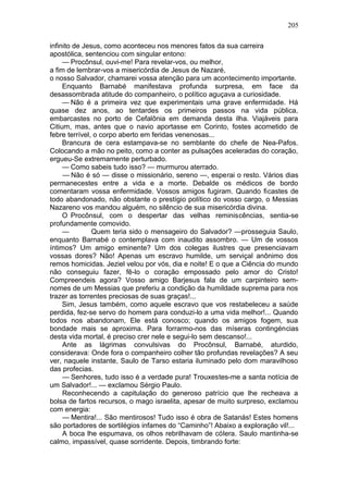 205

infinito de Jesus, como aconteceu nos menores fatos da sua carreira
apostólica, sentenciou com singular entono:
     — Procônsul, ouvi-me! Para revelar-vos, ou melhor,
a fim de lembrar-vos a misericórdia de Jesus de Nazaré,
o nosso Salvador, chamarei vossa atenção para um acontecimento importante.
     Enquanto Barnabé manifestava profunda surpresa, em face da
desassombrada atitude do companheiro, o político aguçava a curiosidade.
     — Não é a primeira vez que experimentais uma grave enfermidade. Há
quase dez anos, ao tentardes os primeiros passos na vida pública,
embarcastes no porto de Cefalônia em demanda desta ilha. Viajáveis para
Citium, mas, antes que o navio aportasse em Corinto, fostes acometido de
febre terrível, o corpo aberto em feridas venenosas...
     Brancura de cera estampava-se no semblante do chefe de Nea-Pafos.
Colocando a mão no peito, como a conter as pulsações aceleradas do coração,
ergueu-Se extremamente perturbado.
     — Como sabeis tudo isso? — murmurou aterrado.
     — Não é só — disse o missionário, sereno —, esperai o resto. Vários dias
permanecestes entre a vida e a morte. Debalde os médicos de bordo
comentaram vossa enfermidade. Vossos amigos fugiram. Quando ficastes de
todo abandonado, não obstante o prestígio político do vosso cargo, o Messias
Nazareno vos mandou alguém, no silêncio de sua misericórdia divina.
     O Procônsul, com o despertar das velhas reminiscências, sentia-se
profundamente comovido.
     —         Quem teria sido o mensageiro do Salvador? —prosseguia Saulo,
enquanto Barnabé o contemplava com inaudito assombro. — Um de vossos
íntimos? Um amigo eminente? Um dos colegas ilustres que presenciavam
vossas dores? Não! Apenas um escravo humilde, um serviçal anônimo dos
remos homicidas. Jeziel velou por vós, dia e noite! E o que a Ciência do mundo
não conseguiu fazer, fê-lo o coração empossado pelo amor do Cristo!
Compreendeis agora? Vosso amigo Barjesus fala de um carpinteiro sem-
nomes de um Messias que preferiu a condição da humildade suprema para nos
trazer as torrentes preciosas de suas graças!...
     Sim, Jesus também, como aquele escravo que vos restabeleceu a saúde
perdida, fez-se servo do homem para conduzi-lo a uma vida melhor!... Quando
todos nos abandonam, Ele está conosco; quando os amigos fogem, sua
bondade mais se aproxima. Para forrarmo-nos das míseras contingéncias
desta vida mortal, é preciso crer nele e segui-lo sem descanso!...
     Ante as lágrimas convulsivas do Procônsul, Barnabé, aturdido,
considerava: Onde fora o companheiro colher tão profundas revelações? A seu
ver, naquele instante, Saulo de Tarso estaria iluminado pelo dom maravilhoso
das profecias.
     — Senhores, tudo isso é a verdade pura! Trouxestes-me a santa notícia de
um Salvador!... — exclamou Sérgio Paulo.
     Reconhecendo a capitulação do generoso patrício que lhe recheava a
bolsa de fartos recursos, o mago israelita, apesar de muito surpreso, exclamou
com energia:
     — Mentira!... São mentirosos! Tudo isso é obra de Satanás! Estes homens
são portadores de sortilégios infames do “Caminho”! Abaixo a exploração vil!...
     A boca lhe espumava, os olhos rebrilhavam de cólera. Saulo mantinha-se
calmo, impassível, quase sorridente. Depois, timbrando forte:
 