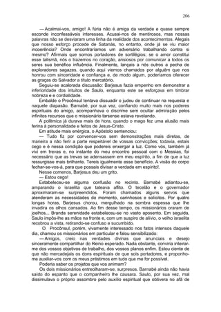 206

     — Acalmai-vos, amigo! A fúria não é amiga da verdade e quase sempre
esconde inconfessáveis interesses. Acusai-nos de mentirosos, mas nossas
palavras não se desviaram uma linha da realidade dos acontecimentos. Alegais
que nosso esforço procede de Satanás, no entanto, onde já se viu maior
incoerência? Onde encontraríamos um adversário trabalhando contra si
mesmo? Afirmais que somos portadores de sortilégios; se o amor constitui
esse talismã, nós o trazemos no coração, ansiosos por comunicar a todos os
seres sua benéfica influência. Finalmente, lançais a nós outros a pecha de
exploradores sagazes, quando aqui viemos chamados por alguém que nos
honrou com sinceridade e confiança e, de modo algum, poderíamos oferecer
as graças do Salvador a título mercatório.
     Seguiu-se acalorada discussão: Barjesus fazia empenho em demonstrar a
inferioridade dos intuitos de Saulo, enquanto este se esforçava em timbrar
nobreza e e cordialidade.
     Embalde o Procônsul tentava dissuadir o judeu de continuar na requesta e
naquele diapasão. Barnabé, por sua vez, confiando muito mais nos poderes
espirituais do amigo, acompanhava o discrime sem ocultar admiração pelos
infinitos recursos que o missionário tarsense estava revelando.
     A polêmica já durava mais de hora, quando o mago fez uma alusão mais
ferina à personalidade e feitos de Jesus-Cristo.
     Em atitude mais enérgica, o Apóstolo sentenciou:
     — Tudo fiz por convencer-vos sem demonstrações mais diretas, de
maneira a não ferir a parte respeitável de vossas convicções; todavia, estais
cego e é nessa condição que podereis enxergar a luz. Como vós, também já
vivi em trevas e, no instante do meu encontro pessoal com o Messias, foi
necessário que as trevas se adensassem em meu espírito, a fim de que a luz
ressurgisse mais brilhante. Tereis igualmente esse benefício. A visão do corpo
fechar-se-vos-á, para que possais divisar a verdade em espírito!.
     Nesse comenos, Barjesus deu um grito.
     — Estou cego!
     Estabeleceu-se alguma confusão no recinto. Barnabé adiantou-se,
amparando o israelita que tateava aflito. O tecelão e o governador
aproximaram-se surpreendidos. Foram chamados alguns servos que
atenderam as necessidades do momento, carinhosos e solícitos. Por quatro
longas horas, Barjesus chorou, mergulhado na sombra espessa que lhe
invadira os olhos cansados. Ao fim desse tempo, os missionários oraram de
joelhos... Branda serenidade estabeleceu-se no vasto aposento. Em seguida,
Saulo impôs-lhe as mãos na fronte e, com um suspiro de alívio, o velho israelita
recobrou a vista, retirando-se confuso e sucumbido.
       O Procônsul, porém, vivamente interessado nos fatos intensos daquele
dia, chamou os missionários em particular e falou sensibilizado:
     — Amigos, creio nas verdades divinas que anunciais e desejo
sinceramente compartilhar do Reino esperado. Nada obstante, conviria inteirar-
me dos vossos objetivos de trabalho, dos vossos planos enfim. Estou ciente de
que não mercadejais os dons espirituais de que sois portadores, e proponho-
me auxiliar-vos com os meus préstimos em tudo que me for possível.
     Poderia saber os projetos que vos animam?
     Os dois missionários entreolharam-se, surpresos. Barnabé ainda não havia
saído do espanto que o companheiro lhe causara. Saulo, por sua vez, mal
dissimulava o próprio assombro pelo auxílio espiritual que obtivera no afã de
 