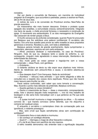 209

ministério.
    Daí por diante o convertido de Damasco, em memória do inolvidável
pregador do Evangelho, que sucumbira a pedradas, passou a assinar-se Paulo,
até ao fim de seus dias.
    A notícia da cura e da conversão do Procônsul encheu Nea-Pafos de
grande assombro.
    Os missionários não mais tiveram descanso. Embora o protesto quase
apagado dos israelitas, a comunidade cresceu extraordinariamente. Integrado
nos bens da saude, o chefe provincial forneceu o necessário à construção da
igreja. O movimento era extraordinário. E os dois mensageiros do Evangelho
não cessavam de render graças a Deus.
    O triunfo cercava-os de profunda consideração, quando Paulo foi procurado
por Barjesus que lhe solicitava uma palavra confidencial. O ex-rabino não
hesitou. Era uma boa ocasião para provar ao velho israelita os seus propósitos
generosos e sinceros. Recebeu-o, pois, com toda a afabilidade.
    Barjesus parecia tomado de grande acanhamento. Após cumprimentar o
missionário, atencioso, exprimiu-se com certo embaraço:
    — Afinal, precisava desfazer o mal-entendido, no caso do Procônsul.
Ninguém, mais do que eu, desejava tanto a saúde do enfermo, e, por
conseguinte, ninguém mais agradecido à vossa intervenção, libertando-o de
enfermidade tão dolorosa.
    — Sou muito grato ao vosso parecer e regozijo-me com a vossa
compreensão — disse Paulo, com gentileza.
    — Entretanto...
    O visitante vacilava se devia ou não expor seus objetivos mais íntimos.
Atento às reticências sem presumir-lhes a causa, o ex-rabino adiantou-se
benévolo.
    — Que desejais dizer? Com franqueza. Nada de cerimônias!
    — Acontece — retrucou mais animado — que venho afagando a idéia de
consultar-vos a respeito dos vossos dons espirituais. Penso que não haverá
maior tesouro para triunfar na vida...
    Paulo estava confundido, sem saber que rumo tomaria a conversação.
Mas, focando o ponto mais delicado da pretensão, Barjesus continuou:
    — Quanto ganhais no vosso ministério?
    — Ganho a misericórdia de Deus — disse o missionário, compreendendo,
então, todo o alcance daquela visita inesperada —, vivo do meu trabalho de
tecelagem e não seria lícito mercadejar com o que pertence ao Pai que está
nos céus.
      - É quase incrível! murmurou o mago arregalando os olhos. — Eu estava
convicto de - que trazíeis convosco certos talismãs, que me dispunha a
comprar por qualquer preço.
    E enquanto o ex-rabino o contemplava cheio de comiseração pela sua
ignorância, o visitante prosseguiu:
    - Mas, será crível que façais semelhantes obras sem contribuição de
sortilégios?
    O missionário fixou-o mais atento e murmurou:
    — Só conheço um sortilégio eficiente.
    — Qual é? — interrogou o mago de olhar faiscante e cobiçoso.
    —É o da fé em Deus com sacrifício de nós mesmos.
    O velho israelita demonstrou não entender toda a significação daquelas
 