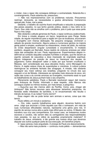 212

o mister, mas o rapaz não conseguia disfarçar a contrariedade. Notando-lhe o
constrangimento, Paulo adiantou-se, pressuroso:
     — Não nos impressionemos com os problemas naturais. Procuremos
restringir, doravante, as necessidades e gostos alimentares. Comeremos
apenas pão, frutas, mel e peixe.
     Destarte, o trabalho de cozinha ficará simplificado e reduzido à preparação
dos peixes assados, no que tenho grande prática, desde o meu retiro lá no
Tauro. Que João não se amofine com o problema, pois é justo que essa parte
fique a meu cargo.
     Não obstante a atitude generosa de Paulo, o rapaz continuou acabrunhado.
     Em breve a missão alugava um barco, largando-se para Perge. Nesta
cidade, de regular importância para a região em que se localizava, anunciaram
o Evangelho com imensa dedicação. Na pequena sinagoga, encheram o
sábado de grande movimento. Alguns judeus e numerosos gentios na maioria
gente pobre e simples, acolheram os missionários, cheios de júbilo. As notícias
do Cristo despertaram singular curiosidade e encantamento. O modesto
pardieiro, alugado por Barnabé, ficava repleto de criaturas ansiosas por obter
cópia das anotações de Levi. Paulo regozijava-se. Experimentava alegria in-
definível ao contacto daqueles corações humildes e simples, que lhe davam ao
espírito cansado de casuística a doce impressão de virgindade espiritual.
Alguns indagavam da posição de Jesus na hierarquia dos deuses do
paganismo; outros desejavam saber a razão por que haviam crucificado o
Messias, sem consideração aos seus elevados títulos, como Mensageiro do
Eterno. A região estava cheia de superstições e crendices. A cultura judaica
restringia-se ao ambiente fechado das sinagogas. A missão, não obstante
consagrar seu maior esforço aos israelitas, pregando no círculo dos que
seguiam a Lei de Moisés, interessara as camadas mais obscuras do povo, em
razão das curas e do convite amoroso ao Evangelho, movimento esse no qual
os trabalhadores de Jesus punham todo o seu empenho.
     Plenamente satisfeitos, Paulo e Barnabé resolveram seguir dali mesmo
para Antioquia de Pisídia. Informado a esse respeito, João Marcos não
conseguiu sopitar os íntimos receios, por mais tempo, e perguntou:
     — Supunha que não iríamos além da Panfília. Como, pois, chegar até
Antioquia? Não temos recursos para atravessar tamanhos precipícios. As
florestas estão infestadas de bandidos, o rio encachoeirado não faculta o
trânsito de barcas. E as noites? Como dormir?
     Essa viagem não se pode tentar sem animais e servos, coisa que não
temos.
     Paulo refletiu um minuto e exclamou:
     — Ora, João, quando trabalhamos para alguém, devemos fazê-lo com
amor. Julgo que anunciar o Cristo àqueles que não o conhecem, em vista de
suas numerosas dificuldades naturais, representa uma glória para nós. O
espírito de serviço nunca atira a parte mais difícil para os outros. O Mestre não
transferiu sua cruz aos companheiros. Em nosso caso, se tivéssemos muitos
escravos e cavalos, não seriam eles os carregadores das responsabilidades
mais pesadas, no que se refere às questões propriamente materiais? O
trabalho de Jesus, entretanto, é tão grande aos nossos olhos que devemos
disputar aos outros qualquer parte de sua execução, em benefício próprio.
     O rapaz pareceu mais angustiado. A energia de Paulo era desconcertante.
     — Mas não seria mais prudente — continuou muito pálido — demandarmos
 