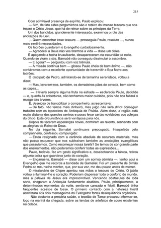 215

    Com admirável presença de espírito, Paulo explicou:
    — Sim, de fato estes pergaminhos são o roteiro do imenso tesouro que nos
trouxe o Cristo Jesus, que há de reinar sobre os príncipes da Terra.
    Um dos bandidos, grandemente interessado, examinou o rolo das
anotações de Levi.
    — Quem encontrar esse tesouro — prosseguia Paulo, resoluto —, nunca
mais sentirá necessidades.
    Os ladrões guardaram o Evangelho cuidadosamente.
    — Agradecei a Deus não vos tirarmos a vida — disse um deles.
    E apagando a tocha bruxuleante, desapareceram na escuridão da noite.
Quando se viram a sós, Barnabé não conseguiu dissimular o assombro.
    — E agora? — perguntou com voz trêmula.
    — A missão continua bem — glosou Paulo cheio de bom ânimo —, não
contávamos com a excelente oportunidade de transmitir a Boa Nova aos
ladrões.
    O discípulo de Pedro, admirando-se de tamanha serenidade, voltou a
dizer:
    — Mas, levaram-nos, também, os derradeiros pães de cevada, bem como
as capas...
      — Haverá sempre alguma fruta na estrada — esclarecia Paulo, decidido
— e, quanto às coberturas, não tenhamos maior cuidado, pois não nos faltará o
musgo das árvores.
    E, desejoso de tranqüilizar o companheiro, acrescentava:
    — De fato, não temos mais dinheiro, mas julgo não será difícil conseguir
trabalho com os tapeceiros de Antioquia de Pisídia. Além disso, a região está
muito distante dos grandes centros e posso levar certas novidades aos colegas
do ofício. Esta circunstância será vantajosa para nós.
    Depois de tecerem esperanças novas, dormiram ao relento, sonhando com
as alegrias do Reino de Deus.
    No dia seguinte, Barnabé continuava preocupado. Interpelado pelo
companheiro, confessou compungido:
    — Estou resignado com a carência absoluta de recursos materiais, mas
não posso esquecer que nos subtrairam também as anotações evangélicas
que possuíamos. Como recomeçar nossa tarefa? Se temos de cor grande parte
dos ensinamentos, não poderemos conferir todas as expressões...
    Paulo, todavia, fez um gesto significativo e, desabotoando a túnica, retirou
alguma coisa que guardava junto do coração.
    — Enganas-te, Barnabé — disse com um sorriso otimista —, tenho aqui o
Evangelho que me recorda a bondade de Gamaliel. Foi um presente de Simão
Pedro ao meu velho mentor, que, por sua vez, mo deu pouco antes de morrer.
    O missionário de Chipre apertou nas mãos o tesouro do Cristo. O júbilo
voltou a iluminar-lhe o coração. Poderiam dispensar todo o conforto do mundo,
mas a palavra de Jesus era imprescindível. Vencendo obstáculos de toda
sorte, chegaram a Antioquia fundamente abatidos. Paulo, principalmente, a
determinados momentos da noite, sentia-se cansado e febril. Barnabé tinha
freqüentes acessos de tosse. O primeiro contacto com a natureza hostil
acarretara aos dois mensageiros do Evangelho fortes desequilíbrios orgânicos.
      Não obstante a precária saúde, o tecelão de Tarso procurou informar-se,
logo na manhã da chegada, sobre as tendas de artefatos de couro existentes
na cidade.
 