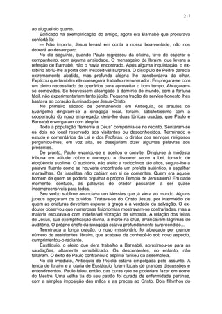217

ao aluguel do quarto.
     Edificado na exemplificação do amigo, agora era Barnabé que procurava
confortá-lo:
     — Não importa, Jesus levará em conta a nossa boa-vontade, não nos
deixará ao desamparo.
     No dia seguinte, quando Paulo regressou da oficina, teve de esperar o
companheiro, com alguma ansiedade. O mensageiro de Ibraím, que levara a
refeição de Barnabé, não o havia encontrado. Após alguma inquietação, o ex-
rabino abriu-lhe a porta com inexcedível surpresa. O discípulo de Pedro parecia
extremamente abatido, mas profunda alegria lhe transbordava do olhar.
Explicou que também ele conseguira trabalho remunerador. Empregara-se com
um oleiro necessitado de operários para aproveitar o bom tempo. Abraçaram-
se comovidos. Se houvessem alcançado o domínio do mundo, com a fortuna
fácil, não experimentariam tanto júbilo. Pequena fração de serviço honesto lhes
bastava ao coração iluminado por Jesus-Cristo.
     No primeiro sábado de permanência em Antioquia, os arautos do
Evangelho dirigiram-se à sinagoga local. Ibraim, satisfeitíssimo com a
cooperação do novo empregado, dera-lhe duas túnicas usadas, que Paulo e
Barnabé envergaram com alegria.
     Toda a população “temente a Deus” comprimia-se no recinto. Sentaram-se
os dois no local reservado aos visitantes ou desconhecidos. Terminado o
estudo e comentários da Lei e dos Profetas, o diretor dos serviços religiosos
perguntou-lhes, em voz alta, se desejariam dizer algumas palavras aos
presentes.
     De pronto, Paulo levantou-se e aceitou o convite. Dirigiu-se à modesta
tribuna em atitude nobre e começou a discorrer sobre a Lei, tomado de
eloqüência sublime. O auditório, não afeito a raciocínios tão altos, seguia-lhe a
palavra fluente como se houvera encontrado um profeta autêntico, a espalhar
maravilhas. Os israelitas não cabiam em si de contentes. Quem era aquele
homem de quem se poderia orgulhar o próprio Templo de Jerusalém? Em dado
momento, contudo, as palavras do orador passaram a ser quase
incompreensíveis para todos.
     Seu verbo sublime anunciava um Messias que já viera ao mundo. Alguns
judeus aguçaram os ouvidos. Tratava-se do Cristo Jesus, por intermédio de
quem as criaturas deveriam esperar a graça e a verdade da salvação. O ex-
doutor observou que numerosas fisionomias mostravam-se contrariadas, mas a
maioria escutava-o com indefinível vibração de simpatia. A relação dos feitos
de Jesus, sua exemplificação divina, a morte na cruz, arrancavam lágrimas do
auditório. O próprio chefe da sinagoga estava profundamente surpreendido...
     Terminada a longa oração, o novo missionário foi abraçado por grande
número de assistentes. Ibraim, que acabava de conhecê-lo sob novo aspecto,
cumprimentou-o radiante.
     Eustáquio, o oleiro que dera trabalho a Barnabé, aproximou-se para as
saudações, altamente sensibilizado. Os descontentes, no entanto, não
faltaram. O êxito de Paulo contrariou o espírito fariseu da assembléia.
     No dia imediato, Antioquia de Pisídia estava empolgada pelo assunto. A
tenda de Ibraim e a olaria de Eustáquio foram locais de grandes discussões e
entendimentos. Paulo falou, então, das curas que se poderiam fazer em nome
do Mestre. Uma velha tia do seu patrão foi curada de enfermidade pertinaz,
com a simples imposição das mãos e as preces ao Cristo. Dois filhinhos do
 