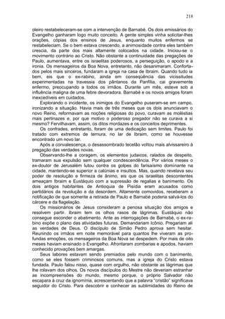218

oleiro restabeleceram-se com a intervenção de Barnabé. Os dois emissários do
Evangelho ganharam logo muito conceito. A gente simples vinha solicitar-lhes
orações, cópias dos ensinos de Jesus, enquanto muitos enfermos se
restabeleciam. Se o bem estava crescendo, a animosidade contra eles também
crescia, da parte dos mais altamente colocados na cidade. Iniciou-se o
movimento contrário ao Cristo. Não obstante a continuidade das pregações de
Paulo, aumentava, entre os israelitas poderosos, a perseguição, o apodo e a
ironia. Os mensageiros da Boa Nova, entretanto, não desanimaram. Conforta-
dos pelos mais sinceros, fundaram a igreja na casa de Ibraim. Quando tudo ia
bem, eis que o ex-rabino, ainda em conseqüência das vicissitudes
experimentadas na travessia dos pântanos da Panfília, cai gravemente
enfermo, preocupando a todos os irmãos. Durante um mês, esteve sob a
influência maligna de uma febre devoradora. Barnabé e os novos amigos foram
inexcedíveis em cuidados.
     Explorando o incidente, os inimigos do Evangelho puseram-se em campo,
ironizando a situação. Havia mais de três meses que os dois anunciavam o
novo Reino, reformavam as noções religiosas do povo, curavam as moléstias
mais pertinazes e, por que motivo o poderoso pregador não se curava a si
mesmo? Fervilhavam, assim, os ditos mordazes e os conceitos deprimentes.
     Os confrades, entretanto, foram de uma dedicação sem limites. Paulo foi
tratado com extremos de ternura, no lar de Ibraim, como se houvesse
encontrado um novo lar.
     Após a convalescença, o desassombrado tecelão voltou mais alvissareiro à
pregação das verdades novas.
     Observando-lhe a coragem, os elementos judaicos, ralados de despeito,
tramaram sua expulsão sem qualquer condescendência. Por vários meses o
ex-doutor de Jerusalém lutou contra os golpes do farisaísmo dominante na
cidade, mantendo-se superior a calúnias e insultos. Mas, quando revelava seu
poder de resolução e firmeza de ânimo, eis que os israelitas descontentes
ameaçam Ibraim e Eustáquio com a supressão de regalias e banimento. Os
dois antigos habitantes de Antioquia de Pisídia eram acusados como
partidários da revolução e da desordem. Altamente comovidos, receberam a
notificação de que somente a retirada de Paulo e Barnabé poderia salvá-los do
cárcere e da flagelação.
     Os missionários de Jesus consideram a penosa situação dos amigos e
resolvem partir. Ibraim tem os olhos rasos de lágrimas. Eustáquio não
consegue esconder o abatimento. Ante as interrogações de Barnabé, o ex-ra-
bino expõe o plano das atividades futuras. Demandariam Icônio. Pregariam ali
as verdades de Deus. O discípulo de Simão Pedro aprova sem hesitar.
Reunindo os irmãos em noite memorável para quantos lhe viveram as pro-
fundas emoções, os mensageiros da Boa Nova se despedem. Por mais de oito
meses haviam ensinado o Evangelho. Afrontaram zombarias e apodos, haviam
conhecido provações bem amargas.
     Seus labores estavam sendo premiados pelo mundo com o banimento,
como se eles fossem criminosos comuns, mas a igreja do Cristo estava
fundada. Paulo falou nisso, quase com orgulho, não obstante as lágrimas que
lhe rolavam dos olhos. Os novos discípulos do Mestre não deveriam estranhar
as incompreensões do mundo, mesmo porque, o próprio Salvador não
escapara à cruz da ignomínia, acrescentando que a palavra “cristão” significava
seguidor do Cristo. Para descobrir e conhecer as sublimidades do Reino de
 