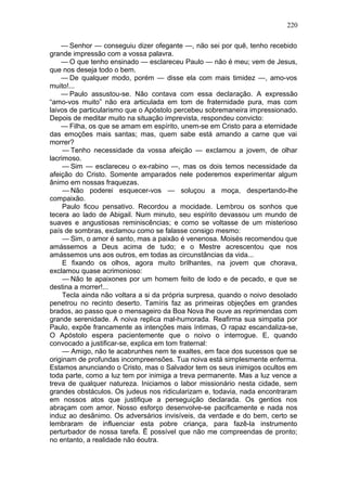 220

    — Senhor — conseguiu dizer ofegante —, não sei por quê, tenho recebido
grande impressão com a vossa palavra.
    — O que tenho ensinado — esclareceu Paulo — não é meu; vem de Jesus,
que nos deseja todo o bem.
    — De qualquer modo, porém — disse ela com mais timidez —, amo-vos
muito!...
    — Paulo assustou-se. Não contava com essa declaração. A expressão
“amo-vos muito” não era articulada em tom de fraternidade pura, mas com
laivos de particularismo que o Apóstolo percebeu sobremaneira impressionado.
Depois de meditar muito na situação imprevista, respondeu convicto:
    — Filha, os que se amam em espírito, unem-se em Cristo para a eternidade
das emoções mais santas; mas, quem sabe está amando a carne que vai
morrer?
     — Tenho necessidade da vossa afeição — exclamou a jovem, de olhar
lacrimoso.
     — Sim — esclareceu o ex-rabino —, mas os dois temos necessidade da
afeição do Cristo. Somente amparados nele poderemos experimentar algum
ânimo em nossas fraquezas.
     — Não poderei esquecer-vos — soluçou a moça, despertando-lhe
compaixão.
     Paulo ficou pensativo. Recordou a mocidade. Lembrou os sonhos que
tecera ao lado de Abigail. Num minuto, seu espírito devassou um mundo de
suaves e angustiosas reminiscências; e como se voltasse de um misterioso
país de sombras, exclamou como se falasse consigo mesmo:
     — Sim, o amor é santo, mas a paixão é venenosa. Moisés recomendou que
amássemos a Deus acima de tudo; e o Mestre acrescentou que nos
amássemos uns aos outros, em todas as circunstâncias da vida...
     E fixando os olhos, agora muito brilhantes, na jovem que chorava,
exclamou quase acrimonioso:
     — Não te apaixones por um homem feito de lodo e de pecado, e que se
destina a morrer!...
     Tecla ainda não voltara a si da própria surpresa, quando o noivo desolado
penetrou no recinto deserto. Tamíris faz as primeiras objeções em grandes
brados, ao passo que o mensageiro da Boa Nova lhe ouve as reprimendas com
grande serenidade. A noiva replica mal-humorada. Reafirma sua simpatia por
Paulo, expõe francamente as intenções mais íntimas, O rapaz escandaliza-se,
O Apóstolo espera pacientemente que o noivo o interrogue. E, quando
convocado a justificar-se, explica em tom fraternal:
     — Amigo, não te acabrunhes nem te exaltes, em face dos sucessos que se
originam de profundas incompreensões. Tua noiva está simplesmente enferma.
Estamos anunciando o Cristo, mas o Salvador tem os seus inimigos ocultos em
toda parte, como a luz tem por inimiga a treva permanente. Mas a luz vence a
treva de qualquer natureza. Iniciamos o labor missionário nesta cidade, sem
grandes obstáculos. Os judeus nos ridicularizam e, todavia, nada encontraram
em nossos atos que justifique a perseguição declarada. Os gentios nos
abraçam com amor. Nosso esforço desenvolve-se pacificamente e nada nos
induz ao desânimo. Os adversários invisíveis, da verdade e do bem, certo se
lembraram de influenciar esta pobre criança, para fazê-la instrumento
perturbador de nossa tarefa. Ë possível que não me compreendas de pronto;
no entanto, a realidade não éoutra.
 