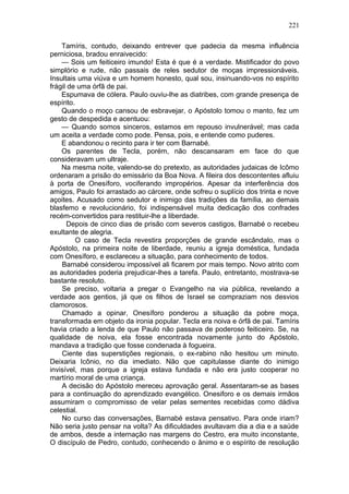 221

    Tamíris, contudo, deixando entrever que padecia da mesma influência
perniciosa, bradou enraivecido:
    — Sois um feiticeiro imundo! Esta é que é a verdade. Mistificador do povo
simplório e rude, não passais de reles sedutor de moças impressionáveis.
Insultais uma viúva e um homem honesto, qual sou, insinuando-vos no espírito
frágil de uma órfã de pai.
    Espumava de cólera. Paulo ouviu-lhe as diatribes, com grande presença de
espírito.
    Quando o moço cansou de esbravejar, o Apóstolo tomou o manto, fez um
gesto de despedida e acentuou:
    — Quando somos sinceros, estamos em repouso invulnerável; mas cada
um aceita a verdade como pode. Pensa, pois, e entende como puderes.
    E abandonou o recinto para ir ter com Barnabé.
    Os parentes de Tecla, porém, não descansaram em face do que
consideravam um ultraje.
    Na mesma noite, valendo-se do pretexto, as autoridades judaicas de Icômo
ordenaram a prisão do emissário da Boa Nova. A fileira dos descontentes afluiu
à porta de Onesíforo, vociferando impropérios. Apesar da interferência dos
amigos, Paulo foi arrastado ao cárcere, onde sofreu o suplício dos trinta e nove
açoites. Acusado como sedutor e inimigo das tradições da família, ao demais
blasfemo e revolucionário, foi indispensável muita dedicação dos confrades
recém-convertidos para restituir-lhe a liberdade.
       Depois de cinco dias de prisão com severos castigos, Barnabé o recebeu
exultante de alegria.
          O caso de Tecla revestira proporções de grande escândalo, mas o
Apóstolo, na primeira noite de liberdade, reuniu a igreja doméstica, fundada
com Onesíforo, e esclareceu a situação, para conhecimento de todos.
    Barnabé considerou impossível ali ficarem por mais tempo. Novo atrito com
as autoridades poderia prejudicar-lhes a tarefa. Paulo, entretanto, mostrava-se
bastante resoluto.
    Se preciso, voltaria a pregar o Evangelho na via pública, revelando a
verdade aos gentios, já que os filhos de Israel se compraziam nos desvios
clamorosos.
    Chamado a opinar, Onesíforo ponderou a situação da pobre moça,
transformada em objeto da ironia popular. Tecla era noiva e órfã de pai. Tamíris
havia criado a lenda de que Paulo não passava de poderoso feiticeiro. Se, na
qualidade de noiva, ela fosse encontrada novamente junto do Apóstolo,
mandava a tradição que fosse condenada à fogueira.
    Ciente das superstições regionais, o ex-rabino não hesitou um minuto.
Deixaria Icônio, no dia imediato. Não que capitulasse diante do inimigo
invisível, mas porque a igreja estava fundada e não era justo cooperar no
martírio moral de uma criança.
    A decisão do Apóstolo mereceu aprovação geral. Assentaram-se as bases
para a continuação do aprendizado evangélico. Onesiforo e os demais irmãos
assumiram o compromisso de velar pelas sementes recebidas como dádiva
celestial.
    No curso das conversações, Barnabé estava pensativo. Para onde iriam?
Não seria justo pensar na volta? As dificuldades avultavam dia a dia e a saúde
de ambos, desde a internação nas margens do Cestro, era muito inconstante,
O discípulo de Pedro, contudo, conhecendo o ânimo e o espírito de resolução
 