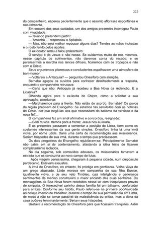 222

do companheiro, esperou pacientemente que o assunto aflorasse espontânea e
naturalmente.
    Em socorro dos seus cuidados, um dos amigos presentes interrogou Paulo
com vivacidade.
    — Quando pretendem partir?
    — Amanhã — respondeu o Apóstolo.
    — Mas, não será melhor repousar alguns dias? Tendes as mãos inchadas
e o rosto ferido pelos açoites.
    O ex-doutor sorriu e falou prazenteiro:
    O serviço é de Jesus e não nosso. Se cuidarmos muito de nós mesmos,
nesse capítulo de sofrimentos, não daremos conta do recado; e se
paralisarmos a marcha nos lances difíceis, ficaremos com os tropeços e não
com o Cristo.
    Seus argumentos pitorescos e concludentes espalhavam uma atmosfera de
bom-humor.
    — Voltareis a Antioquia? — perguntou Onesíforo com atenção.
    Barnabé aguçou os ouvidos para conhecer detalhadamente a resposta,
enquanto o companheiro retrucava:
    — Certo que não: Antioquia já recebeu a Boa Nova da redenção. E a
Licaônia?
    Olhando agora para o ex-levita de Chipre, como a solicitar a sua
aprovação, acentuava:
    — Marcharemos para a frente. Não estás de acordo, Barnabé? Os povos
da região precisam do Evangelho. Se estamos tão satisfeitos com as notícias
do Cristo, por que negá-las aos que necessitam do batismo da verdade e da
nova fé?...
    O companheiro fez um sinal afirmativo e concordou, resignado:
    — Sem dúvida. Iremos para a frente; Jesus nos auxiliará.
    E os presentes passaram a comentar a posição de Listra, bem como os
costumes interessantes da sua gente simples. Onesíforo tinha lá uma irmã
viúva, por nome Lóide. Daria uma carta de recomendação aos missionários.
Seriam hóspedes de sua irmã, durante o tempo que precisassem.
    Os dois pregoeiros do Evangelho rejubilaram-se. Principalmente Barnabé
não cabia em si de contentamento, afastando a idéia triste de ficarem
completamente isolados.
    No dia seguinte, sob comovidos adeuses, os missionários tomavam a
estrada que os conduziria ao novo campo de lutas.
      Após viagem penosíssima, chegaram à pequena cidade, num crepúsculo
pardacento. Estavam exaustos.
    A irmã de Onesíforo, no entanto, foi pródiga em gentilezas. Velha viúva de
um grego abastado, Lóide morava em companhia de sua filha Eunice,
igualmente viúva, e de seu neto Timóteo, cuja inteligência e generosos
sentimentos de menino constituíam o maior encanto das duas senhoras. Os
mensageiros da Boa Nova foram recebidos nesse lar com inequívocas provas
de simpatia. O inexcedível carinho dessa família foi um bálsamo confortador
para ambos. Conforme seu hábito, Paulo referiu-se na primeira oportunidade
ao desejo imenso de trabalhar, durante o tempo de sua permanência em Listra,
de modo a não se tornar passível de maledicência ou crítica, mas a dona da
casa opôs-se terminantemente. Seriam seus hóspedes.
    Bastava a recomendação de Onesíforo para que ficassem tranqüilos. Além
 