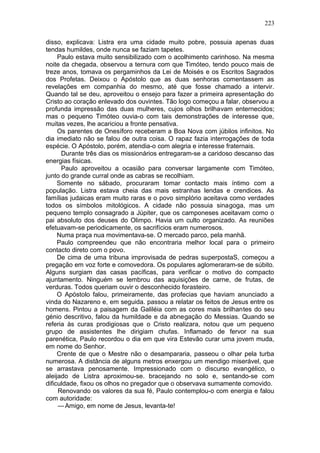 223

disso, explicava: Listra era uma cidade muito pobre, possuia apenas duas
tendas humildes, onde nunca se faziam tapetes.
     Paulo estava muito sensibilizado com o acolhimento carinhoso. Na mesma
noite da chegada, observou a ternura com que Timóteo, tendo pouco mais de
treze anos, tomava os pergaminhos da Lei de Moisés e os Escritos Sagrados
dos Profetas. Deixou o Apóstolo que as duas senhoras comentassem as
revelações em companhia do mesmo, até que fosse chamado a intervir.
Quando tal se deu, aproveitou o ensejo para fazer a primeira apresentação do
Cristo ao coração enlevado dos ouvintes. Tão logo começou a falar, observou a
profunda impressão das duas mulheres, cujos olhos brilhavam enternecidos;
mas o pequeno Timóteo ouvia-o com tais demonstrações de interesse que,
muitas vezes, lhe acariciou a fronte pensativa.
     Os parentes de Onesíforo receberam a Boa Nova com júbilos infinitos. No
dia imediato não se falou de outra coisa. O rapaz fazia interrogações de toda
espécie. O Apóstolo, porém, atendia-o com alegria e interesse fraternais.
      Durante três dias os missionários entregaram-se a caridoso descanso das
energias físicas.
      Paulo aproveitou a ocasião para conversar largamente com Timóteo,
junto do grande curral onde as cabras se recolhiam.
     Somente no sábado, procuraram tomar contacto mais íntimo com a
população. Listra estava cheia das mais estranhas lendas e crendices. As
famílias judaicas eram muito raras e o povo simplório aceitava como verdades
todos os símbolos mitológicos. A cidade não possuia sinagoga, mas um
pequeno templo consagrado a Júpiter, que os camponeses aceitavam como o
pai absoluto dos deuses do Olimpo. Havia um culto organizado. As reuniões
efetuavam-se periodicamente, os sacrifícios eram numerosos.
     Numa praça nua movimentava-se. O mercado parco, pela manhã.
     Paulo compreendeu que não encontraria melhor local para o primeiro
contacto direto com o povo.
     De cima de uma tribuna improvisada de pedras superpostaS, começou a
pregação em voz forte e comovedora. Os populares aglomeraram-se de súbito.
Alguns surgiam das casas pacíficas, para verificar o motivo do compacto
ajuntamento. Ninguém se lembrou das aquisições de carne, de frutas, de
verduras. Todos queriam ouvir o desconhecido forasteiro.
     O Apóstolo falou, primeiramente, das profecias que haviam anunciado a
vinda do Nazareno e, em seguida. passou a relatar os feitos de Jesus entre os
homens. Pintou a paisagem da Galiléia com as cores mais brilhantes do seu
génio descritivo, falou da humildade e da abnegação do Messias. Quando se
referia às curas prodigiosas que o Cristo realizara, notou que um pequeno
grupo de assistentes lhe dirigiam chufas. Inflamado de fervor na sua
parenética, Paulo recordou o dia em que vira Estevão curar uma jovem muda,
em nome do Senhor.
     Crente de que o Mestre não o desampararia, passeou o olhar pela turba
numerosa. A distância de alguns metros enxergou um mendigo miserável, que
se arrastava penosamente. Impressionado com o discurso evangélico, o
aleijado de Listra aproximou-se. bracejando no solo e, sentando-se com
dificuldade, fixou os olhos no pregador que o observava sumamente comovido.
     Renovando os valores da sua fé, Paulo contemplou-o com energia e falou
com autoridade:
     — Amigo, em nome de Jesus, levanta-te!
 