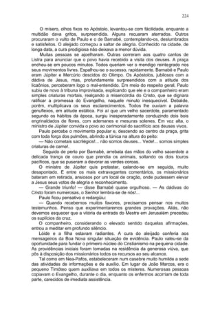 224

      O mísero, olhos fixos no Apóstolo, levantou-se com fácilidade, enquanto a
multidão dava gritos, surpreendida. Alguns recuaram aterrados. Outros
procuraram o vulto de Paulo e o de Barnabé, contemplando-os, deslumbrados
e satisfeitos. O aleijado começou a saltar de alegria. Conhecido na cidade, de
longa data, a cura prodigiosa não deixava a menor dúvida.
      Muitas pessoas se ajoelharam. Outras correram aos quatro cantos de
Listra para anunciar que o povo havia recebido a visita dos deuses. A praça
encheu-se em poucos minutos. Todos queriam ver o mendigo reintegrado nos
seus movimentos livres. Espalhou-se o sucesso, rapidamente. Barnabé e Paulo
eram Júpiter e Mercúrio descidos do Olimpo. Os Apóstolos, jubilosos com a
dádiva de Jesus, mas, profundamente surpreendidos com a atitude dos
licaônios, perceberam logo o mal-entendido. Em meio do respeito geral, Paulo
subiu de novo à tribuna improvisada, explicando que ele e o companheiro eram
simples criaturas mortais, realçando a misericórdia do Cristo, que se dignara
ratificar a promessa do Evangelho, naquele minuto inesquecível. Debalde,
porém, multiplicava os seus esclarecimentos. Todos lhe ouviam a palavra
genuflexos, em atitude estática. Foi aí que um velho sacerdote, paramentado
segundo os hábitos da época, surgiu inesperadamente conduzindo dois bois
engrinaldados de flores, com ademanes e mesuras solenes. Em voz alta, o
ministro de Júpiter convida o povo ao cerimonial do sacrifício aos deuses vivos.
     Paulo percebe o movimento popular e, descendo ao centro da praça, grita
com toda força dos pulmões, abrindo a túnica na altura do peito:
     — Não cometais sacrilégios!... não somos deuses... Vede!... somos simples
criaturas de carne!.
       Seguido de perto por Barnabé, arrebata das mãos do velho sacerdote a
delicada trança de couro que prendia os animais, soltando os dois touros
pacíficos, que se puseram a devorar as verdes coroas.
     O ministro de Júpiter quis protestar, calando-se em seguida, muito
desapontado. E entre os mais extravagantes comentários, os missionários
bateram em retirada, ansiosos por um local de oração, onde pudessem elevar
a Jesus seus votos de alegria e reconhecimento.
     — Grande triunfo! — disse Barnabé quase orgulhoso. — As dádivas do
Cristo foram numerosas, o Senhor lembra-se de nós!...
     Paulo ficou pensativo e redargüiu:
     — Quando recebemos muitos favores, precisamos pensar nos muitos
testemunhos. Penso que experimentaremos grandes provações. Aliás, não
devemos esquecer que a vitória da entrada do Mestre em Jerusalém precedeu
os suplícios da cruz.
     O companheiro, considerando o elevado sentido daquelas afirmações,
entrou a meditar em profundo silêncio.
     Lóide e a filha estavam radiantes. A cura do aleijado conferia aos
mensageiros da Boa Nova singular situação de evidência. Paulo valeu-se da
oportunidade para fundar o primeiro núcleo do Cristianismo na pequena cidade.
As providências iniciais foram tomadas na residência da generosa viúva, que
pôs à disposição dos missionários todos os recursos ao seu alcance.
     Tal como em Nea-Pafos, estabeleceram num casebre muito humilde a sede
das atividades de informações e de auxílio. Em lugar de João Marcos, era o
pequeno Timóteo quem auxiliava em todos os misteres. Numerosas pessoas
copiavam o Evangelho, durante o dia, enquanto os enfermos acorriam de toda
parte, carecidos de imediata assistência.
 