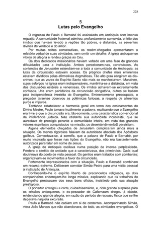 228


                                  5
                        Lutas pelo Evangelho
     O regresso de Paulo e Barnabé foi assinalado em Antíoquia com imenso
regozijo. A comunidade fraternal admirou, profundamente comovida, o feito dos
irmãos que haviam levado a regiões tão pobres, e distantes, as sementes
divinas da verdade e do amor.
     Por muitas noites consecutivas, os recém-chegados apresentaram o
relatório verbal de suas atividades, sem omitir um detalhe. A igreja antioquense
vibrou de alegria e rendeu graças ao Céu.
     Os dois dedicados missionários haviam voltado em uma fase de grandes
dificuldades para a instituição. Ambos perceberam-nas, contristados. As
contendas de Jerusalém estendiam-se a toda a comunidade de Andioquia; as
lutas da circuncisão estavam acesas. Os próprios chefes mais eminentes
estavam divididos pelas afirmativas dogmáticas. Tão alto grau atingiram os dis-
crimes, que as vozes do Espírito Santo não mais se manifestavam. Manahen,
cujos esforços na igreja eram indispensáveis, mantinha-se a distância, em vista
das discussões estéreis e venenosas. Os irmãos achavam-se extremamente
confusos. Uns eram partidários da circuncisão obrigatória, outros se batiam
pela independência irrestrita do Evangelho. Eminentemente preocupado, o
pregador tarsense observou as polêmicas furiosas, a respeito de alimentos
puros e impuros.
     Tentando estabelecer a harmonia geral em torno dos ensinamentos do
Divino Mestre, Paulo tomava inutilmente a palavra, explicando que o Evangelho
era livre e que a circuncisão era, tão-somente, uma característica convencional
da intolerância judaica. Não obstante sua autoridade inconteste, que se
aureolava de prestígio perante a comunidade inteira, em vista dos grandes
valores espirituais conquistados na missão, os desentendimentoS persistiam.
     Alguns elementos chegados de Jerusalém complicaram ainda mais a
situação. Os menos rigorosos falavam da autoridade absoluta dos Apóstolos
galileus. Comentava-se, à sorrelfa, que a palavra de Paulo e Barnabé, por
muito inspirada que fosse nas lições do Evangelho, não era bastantemente
autorizada para falar em nome de Jesus.
     A igreja de Antioquia oscilava numa posição de imensa perplexidade.
Perdera o sentido de unidade que a caracterizava, dos primórdios. Cada qual
doutrinava do ponto de vista pessoal. Os gentios eram tratados com zombarias;
organizavam-se movimentos a favor da circuncisão.
     Fortemente impressionados com a situação, Paulo e Barnabé combinam
um recurso extremo. Deliberam convidar Simão Pedro para uma visita pessoal
à instituição de Antioquia.
     Conhecendo-lhe o espírito liberto de preconceitos religiosos, os dois
companheiros endereçam-lhe longa missiva, explicando que os trabalhos do
Evangelho precisavam dos seus bons ofícios, insistindo pela sua atuação
prestigiosa.
     O portador entregou a carta, cuidadosamente, e, com grande surpresa para
os cristãos antioquenos, o ex-pescador de Cafarnaum chegou à cidade,
evidenciando grande alegria, em razão do período de repouso físico que se lhe
deparava naquela excursão.
     Paulo e Barnabé não cabiam em si de contentes. Acompanhando Simão,
viera João Marcos que não abandonara, de todo, as atividades evangélicas. O
 