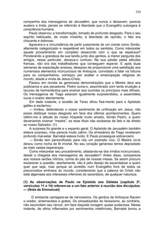 230

companhia dos mensageiros de Jerusalém, que nunca o deixavam, parecia
austero e triste, jamais se referindo à liberdade que o Evangelho outorgara à
consciência humana.
    Paulo observou a transformação, tomado de profundo desgosto. Para o seu
espírito habituado, de modo irrestrito, à liberdade de opinião, o fato era
chocante e doloroso.
    Agravara-o a circunstância de partir justamente de um crente como Simão,
altamente categorizado e respeitável em todos os sentidos. Como interpretar
aquele procedimento em completo desacordo com o que se esperava?
Ponderando a grandeza da sua tarefa junto dos gentios, a menor pergunta dos
amigos, nesse particular, deixava-o confuso. Na sua paixão pelas atitudes
francas, não era dos trabalhadores que conseguem esperar. E após duas
semanas de expectação ansiosa, desejoso de proporcionar uma satisfação aos
numerosos elementos incircuncisos de Antioquia, convidado a falar na tribuna
para os companheiros, começou por exaltar a emancipação religiosa do
mundo, desde a vinda de Jesus-Cristo.
    Passou em revista as generosas demonstrações que o Mestre dera aos
publicanos e aos pecadores. Pedro ouvia-o, assombrado com tanta erudição e
recurso de hermenêutica para ensinar aos ouvintes os princípios mais difíceis,
Os mensageiros de Tiago estavam igualmente surpreendidos, a assembléia
ouvia o orador atentamente.
     Em dado instante, o tecelão de Tarso olhou fixa-mente para o Apóstolo
galileu e exclamou:
     — Irmãos, defendendo o nosso sentimento de unificação em Jesus, não
posso disfarçar nosso desgosto em face dos últimos acontecimentos. Quero
referir-me à atitude do nosso hóspede muito amado, Simão Pedro, a quem
deveríamos chamar “mestre”, se esse título não coubesse de fato e de direito
ao nosso Salvador. (1)
     A surpresa foi grande e o espanto geral. O Apóstolo de Jerusalém tambêm
estava surpreso, mas parecia muito calmo. Os emissários de Tiago revelavam
profundo mal-estar. Barnabé estava lívido. E Paulo prosseguia sobranceiro:
     — Simão tem personificado para nós um exemplo vivo. O Mestre no-lo
deixou como rocha de fé imortal. No seu coração generoso temos depositado
as mais vastas esperanças.
     Como interpretar seu procedimento, afastando-se dos irmãos incircuncisos,
desde a chegada dos mensageiros de Jerusalém? Antes disso, comparecia
aos nossos serões íntimos, comia do pão de nossas mesas. Se assim procuro
esclarecer a questão, abertamente, não é pelo desejo de escandalizar a quem
quer que seja, mas porque só acredito num Evangelho livre de todos os
preconceitos errôneos do mundo, considerando que a palavra do Cristo não
está algemada aos interesses inferiores do sacerdócio, de qualquer natureza.

(1) As observações de Paulo na Epístola aos Gálatas (capítulo 2º,
versículos 11 e 14) referem-se a um fato anterior à reunião dos discípulos.
— (Nota de Emmanuel)

     O ambiente carregara-se de nervosismo. Os gentios de Antioquia fitavam
o orador, enternecidos e gratos. Os simpatizantes do farisaísmo, ao contrário,
não escondiam seu rancor, em face daquela coragem quase audaciosa. Nesse
instante, de olhos inflamados por sentimentos indefiníveis, Barnabé tomou a
 