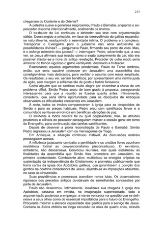 233

chegariam do Ocidente e do Oriente?
     A palestra suave e generosa reaproximou Paulo e Barnabé, enquanto o ex-
pescador discorria intencionalmente, acalmando os ânimos.
     O ex-doutor da Lei continuou a defender sua tese com argumentação
sólida. Constrangido a princípio, em face da benevolência do galileu expandiu-
se naturalmente, readquirindo a serenidade íntima. O problema era complexo.
Transportar o Evangelho para o judaísmo não seria asfixiar-lhe as
possibilidades divinas? — perguntava Paulo, firmando seu ponto de vista. Mas,
e o esforço milenário dos judeus? — interrogava Pedro, advertindo que, a seu
ver, se Jesus afirmara sua missão como o exato cumprimento da Lei, não era
possível afastar-se a nova da antiga revelação. Proceder de outro modo seria
arrancar do tronco vigoroso o galho verdejante, destinado a frutescer.
     Examinando aqueles argumentos ponderosos, Paulo de Tarso lembrou,
então, que seria razoável promover em Jerusalém uma assembléia dos
correligionários mais dedicados, para ventilar o assunto com maior amplitude.
Os resultados, a seu ver, seriam benéficos, por apresentarem uma norma justa
de ação, sem margem a sofismas tão de gosto e hábito farisaicos.
     Como alguém que se sentisse muito alegre por encontrar a chave de um
problema difícil, Simão Pedro anuiu de bom grado à proposta, assegurando
interessar-se para que a reunião se fizesse quanto antes. Íntimamente,
considerou que seria ótima oportunidade para os discípulos de Antioquia
observarem as dificuldades crescentes em Jerusalém.
     À noite, todos os irmãos compareceram à igreja para as despedidas de
Simão e para as preces habituais. Pedro orou com santificado fervor e a
comunidade sentiu-se envolvida em benéficas vibrações de paz.
     O incidente a todos deixara tal ou qual perplexidade, mas, as atitudes
prudentes e afáveis do pescador conseguiram manter a coesão geral em torno
do Evangelho, para continuação das tarefas santificantes.
     Depois de observar a plena reconciliação de Paulo e Barnabé, Simão
Pedro regressou a Jerusalém com os mensageiros de Tiago.
     Em Antioquia, a situação continuou instável. As discussões estéreis
prosseguiam acesas.
     A influência judaizante combatia a gentilidade e os cristãos livres opunham
resistência formal ao convencionalismo preconceituoso. O ex-rabino,
entretanto, não descansava. Convocou reuniões, nas quais esclareceu as
finalidades da assembléia que Simão lhes prometera em Jerusalém, na
primeira oportunidade. Combatente ativo, multiplicou as energias próprias na
sustentação da independência do Cristianismo e prometeu publicamente que
traria cartas da igreja dos Apóstolos galileus, que garantissem a posição dos
gentios na doutrina consoladora de Jesus, alijando-se as imposições absurdas,
no caso da circuncisão.
     Suas providências e promessas acendiam novas lutas. Os observadores
rigorosos dos preceitos antigos duvidavam de semelhantes concessões por
parte de Jerusalém.
     Paulo não desanimou. Íntimamente, idealizava sua chegada à igreja dos
Apóstolos, passava em revista, na imaginação superexcitada, toda a
argumentação poderosa a empregar, e via-se vencedor na questão que se deli-
neava a seus olhos como de essencial importância para o futuro do Evangelho.
Procuraria mostrar a elevada capacidade dos gentios para o serviço de Jesus.
Contaria os êxitos obtidos na longa excursão de mais de quatro anos, através
 