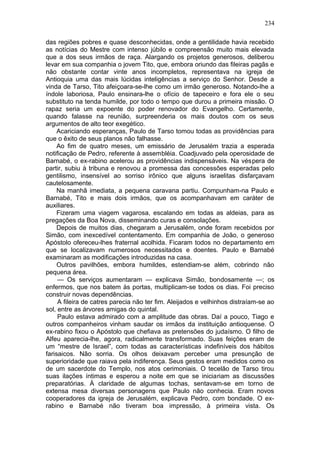 234

das regiões pobres e quase desconhecidas, onde a gentilidade havia recebido
as notícias do Mestre com intenso júbilo e compreensão muito mais elevada
que a dos seus irmãos de raça. Alargando os projetos generosos, deliberou
levar em sua companhia o jovem Tito, que, embora oriundo das fileiras pagãs e
não obstante contar vinte anos incompletos, representava na igreja de
Antioquia uma das mais lúcidas inteligências a serviço do Senhor. Desde a
vinda de Tarso, Tito afeiçoara-se-lhe como um irmão generoso. Notando-lhe a
índole laboriosa, Paulo ensinara-lhe o ofício de tapeceiro e fora ele o seu
substituto na tenda humilde, por todo o tempo que durou a primeira missão. O
rapaz seria um expoente do poder renovador do Evangelho. Certamente,
quando falasse na reunião, surpreenderia os mais doutos com os seus
argumentos de alto teor exegético.
     Acariciando esperanças, Paulo de Tarso tomou todas as providências para
que o êxito de seus planos não falhasse.
     Ao fim de quatro meses, um emissário de Jerusalém trazia a esperada
notificação de Pedro, referente à assembléia. Coadjuvado pela operosidade de
Barnabé, o ex-rabino acelerou as providências indispensáveis. Na véspera de
partir, subiu à tribuna e renovou a promessa das concessões esperadas pelo
gentilismo, insensível ao sorriso irônico que alguns israelitas disfarçavam
cautelosamente.
     Na manhã imediata, a pequena caravana partiu. Compunham-na Paulo e
Barnabé, Tito e mais dois irmãos, que os acompanhavam em caráter de
auxiliares.
     Fizeram uma viagem vagarosa, escalando em todas as aldeias, para as
pregações da Boa Nova, disseminando curas e consolações.
     Depois de muitos dias, chegaram a Jerusalém, onde foram recebidos por
Simão, com inexcedível contentamento. Em companhia de João, o generoso
Apóstolo ofereceu-lhes fraternal acolhida. Ficaram todos no departamento em
que se localizavam numerosos necessitados e doentes. Paulo e Barnabé
examinaram as modificações introduzidas na casa.
     Outros pavilhões, embora humildes, estendiam-se além, cobrindo não
pequena área.
     — Os serviços aumentaram — explicava Simão, bondosamente —; os
enfermos, que nos batem às portas, multiplicam-se todos os dias. Foi preciso
construir novas dependências.
     A fileira de catres parecia não ter fim. Aleijados e velhinhos distraíam-se ao
sol, entre as árvores amigas do quintal.
     Paulo estava admirado com a amplitude das obras. Daí a pouco, Tiago e
outros companheiros vinham saudar os irmãos da instituição antioquense. O
ex-rabino fixou o Apóstolo que chefiava as pretensões do judaísmo. O filho de
Alfeu aparecia-lhe, agora, radicalmente transformado. Suas feições eram de
um “mestre de Israel”, com todas as características indefiníveis dos hábitos
farisaicos. Não sorria. Os olhos deixavam perceber uma presunção de
superioridade que raiava pela indiferença. Seus gestos eram medidos como os
de um sacerdote do Templo, nos atos cerimoniais. O tecelão de Tarso tirou
suas ilações íntimas e esperou a noite em que se iniciariam as discussões
preparatórias. À claridade de algumas tochas, sentavam-se em torno de
extensa mesa diversas personagens que Paulo não conhecia. Eram novos
cooperadores da igreja de Jerusalém, explicava Pedro, com bondade. O ex-
rabino e Barnabé não tiveram boa impressão, à primeira vista. Os
 