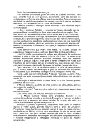 238

     Simão Pedro esclareceu sem rebuços:
     — As maiores dificuldades giram em torno da questão monetária. Esta
casa alimenta mais de cem pessoas, diariamente, além dos serviços de
assistência aos enfermos, aos órfãos e aos desamparados. Para a manutenção
dos trabalhos são indispensáveis muita coragem e muita fé, porque as dívidas
contraídas com os socorredores da cidade são inevitáveis.
     — Mas os doentes — interrogou Paulo, atencioso — não trabalham depois
de melhorados?
     — Sim — explicou o Apóstolo —, organizei serviços de plantação para os
restabelecidos e impossibilitados de se ausentarem logo de Jerusalém. Com
isso, a casa não tem necessidade de comprar hortaliças e frutas. Quanto aos
melhorados, vão tomando o encargo de enfermeiros dos mais desfavorecidos
da saúde. Essa providência permitiu a dispensa de dois homens remunerados,
que nos auxiliavam na assistência aos loucos incuráveis ou de cura mais difícil.
Como vês, estes detalhes não foram esquecidos e mesmo assim a igreja está
onerada de despesa e dívidas que só a cooperação do judaísmo pode atenuar
ou desfazer.
     Paulo compreendeu que Pedro tinha razão. No entanto, ansioso de
proporcionar independência aos esforços dos irmãos de ideal, considerou:
     — Advirto, então, que precisamos instalar aqui elementos de serviço que
habilitem a casa a viver de recursos próprios. Os órfãos, os velhos e os
homens aproveitáveis poderão encontrar atividades além dos trabalhos
agrícolas e produzir alguma coisa para a renda indispensável. Cada qual
trabalharia de conformidade com as próprias forças, sob a direção dos irmãos
mais experimentados. A produção do serviço garantiria a manutenção geral.
     Como sabemos, onde há trabalho há riqueza, e onde há cooperação há
paz. É o único recurso para emancipar a igreja de Jerusalém das imposições
do farisaísmo, cujas artimanhas conheço desde o princípio de minha vida.
     Pedro e João estavam maravilhados. A idéia de Paulo era excelente. Vinha
ao encontro de suas preocupações ansiosas, pelas dificuldades que pareciam
não ter fim.
     — O projeto é extraordinário — disse Pedro — e viria resolver grandes
problemas de nossa vida.
     O filho de Zebedeu, que tinha os olhos radiantes de júbilo, atacou, por sua
vez, o assunto, objetando:
     — Mas, o dinheiro? Onde encontrar os fundos indispensáveis ao grandioso
empreendimento?...
     O ex-rabino entrou em profunda meditação e esclareceu:
     — O Mestre auxiliará nossos bons propósitos. Barnabé e eu
empreendemos longa excursão a serviço do Evangelho e vivemos, em todo o
seu transcurso, a expensas do nosso trabalho. Eu tecelão, ele oleiro, em
atividade provisória nos lugares onde passamos.
     Realizada a primeira experiência, poderíamos voltar agora às mesmas
regiões e visitar outras, pedindo recursos para a igreja de Jerusalém.
Provaríamos nosso desinteresse pessoal, vivendo à custa de nosso esforço e
recolheríamos as dádivas por toda parte, conscientes de que, se temos traba-
lhado pelo Cristo, será justo também pedirmos por amor ao Cristo. A coleta
viria estabelecer a liberdade do Evangelho em Jerusalém, porque representaria
o material indispensável a edificações definitivas no plano do trabalho
remunerador.
 