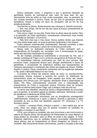 239

    Estava esboçado, assim, o programa a que o generoso Apóstolo da
gentilidade haveria de submeter-se pelo resto de seus dias. No seu
desempenho teria de sofrer as mais cruéis acusações; mas, no santuário do
seu coração devotado e sincero, Paulo, de par com os grandiosos serviços
apostólicos, levaria a coleta em favor de Jerusalém, até ao fim da sua
existência terrestre.
    Ouvindo-lhe os planos, Simão levantou-se e abraçou-o, dizendo comovido:
    — Sim, meu amigo, não foi em vão que Jesus te buscou pessoalmente às
portas de Damasco.
    Fato pouco vulgar na sua vida, Paulo tinha os olhos rasos de pranto. Fitou
o ex-pescador de modo significativo, considerando íntimamente suas dívidas
de gratidão ao Salvador, e murmurou:
    — Não farei mais que o meu dever. Nunca poderei olvidar que Estevão
saiu dos catres desta casa, os quais já serviram igualmente a mim próprio.
    Todos estavam extremamente sensibilizados. Barnabé comentou a idéia
com entusiasmo e enriqueceu o plano de numerosos pormenores.
    Nessa noite, os dedicados discípulos do Cristo sonharam com a
independência do Evangelho em Jerusalém; com a emancipação da igreja,
isenta das absurdas imposições da sinagoga.
    No dia imediato procedeu-se solenemente à circuncisão de Tito, sob a
direção cuidadosa de Tiago e com a profunda repugnância de Paulo de Tarso.
    As assembléias noturnas continuaram por mais de uma semana. Nas
primeiras noites, preparando terreno para advogar abertamente a causa da
gentilidade, o ex-pescador de Cafarnaum solicitou aos representantes de
Antioquia expusessem a impressão das visitas aos pagãos de Chipre, Panfília,
Pisídia e Licaônia. Paulo, fundamente contrariado com as exigências aplicadas
a Tito, pediu a Barnabé falasse em seu nome.
    O ex-levita de Chipre fez extenso relato de todos os acontecimentos,
provocando imensa surpresa a quantos lhe ouviam as referências ao
extraordinário poder do Evangelho, entre aqueles que ainda não haviam
esposado uma crença pura. Em seguida, atendendo ainda a observações de
Paulo, Tito falou, profundamente comovido com a interpretação dos
ensinamentos do Cristo e mostrando possuir formosos dons de profecia,
fazendo-se admirar pelo próprio Tiago, que o abraçou mais de uma vez.
    Ao termo dos trabalhos, discutia-se ainda a obrigatoriedade da circuncisão
para os gentios. O ex-rabino seguia os debates, silencioso, admirando o poder
de resistência e tolerância de Simão Pedro.
    Quando o ex-pescador reconheceu que as divergências prosseguiriam
indefinidamente, levantou-se e pediu a palavra, fazendo a generosa e sábia
exortação de que os Atos dos Apóstolos (capítulo 15º, versículos 7 e 11)
fornecem notícia:
    — Irmãos — começou Pedro, enérgico e sereno —, bem sabeis que, de há
muito, Deus nos elegeu para que os gentios ouvissem as verdades do
Evangelho e cressem no seu Reino.
    O Pai, que conhece os corações, deu aos circuncisos e aos incircuncisos a
palavra do Espírito Santo. No dia glorioso do Pentecostes as vozes falaram na
praça pública de Jerusalém, para os filhos de Israel e dos pagãos. O Todo-
Poderoso determinou que as verdades fossem anunciadas indistintamente.
Jesus afirmou que os cooperadores do Reino chegariam do Oriente e do
Ocidente. Não compreendo tantas controvérsias, quando a situação é tão clara
 