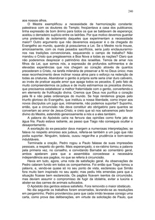 240

aos nossos olhos.
     O Mestre exemplificou a necessidade de harmonização constante:
palestrava com os doutores do Templo; freqüentava a casa dos publicanos;
tinha expressão de bom ânimo para todos os que se baldavam de esperança;
aceitou o derradeiro suplício entre os ladrões. Por que motivo devemos guardar
uma pretensão de isolamento daqueles que experimentam a necessidade
maior? Outro argumento que não deveremos esquecer é o da chegada do
Evangelho ao mundo, quando já possuíamos a Lei. Se o Mestre no-lo trouxe,
amorosamente, com os mais pesados sacrifícios, seria justo enclausurarmo-
nos nas tradições convencionais, esquecendo o campo de trabalho? Não
mandou o Cristo que pregássemos a Boa Nova a todas as nações? Claro que
não poderemos desprezar o patrimônio dos israelitas. Temos de amar nos
filhos da Lei, que somos nós, a expressão de profundos sofrimentos e de
elevadas experiências que nos chegam ao coração através de quantos
precederam o Cristo, na tarefa milenária de preservar a fé no Deus único; mas
esse reconhecimento deve inclinar nossa alma para o esforço na redenção de
todas as criaturas. Abandonar o gentio à própria sorte seria criar duro cativeiro,
ao invés de praticar aquele amor que apaga todos os pecados. É pelo fato de
muito compreendermos os judeus e de muito estimarmos os preceitos divinos,
que precisamos estabelecer a melhor fraternidade com o gentio, convertendo-o
em elemento de frutificação divina. Cremos que Deus nos purifica o coração
pela fé e não pelas ordenanças do mundo. Se hoje rendemos graças pelo
triunfo glorioso do Evangelho, que instituiu a nossa liberdade, como impor aos
novos discípulos um jugo que, intimamente, não podemos suportar? Suponho,
então, que a circuncisão não deva constituir ato obrigatório para quantos se
convertam ao amor de Jesus-Cristo, e creio que só nos salvaremos pelo favor
divino do Mestre, estendido generosamente a nós e a eles também.
     A palavra do Apóstolo caíra na fervura das opiniões como forte jato de
água fria. Paulo estava radiante, ao passo que Tiago não conseguia ocultar o
desapontamento.
     A exortação do ex-pescador dava margem a numerosas interpretações; se
falava no respeito amoroso aos judeus, referia-se também a um jugo que não
podia suportar. Ninguém, todavia, ousou negar-lhe a prudência e bom-senso
indubitáveis.
     Terminada a oração, Pedro rogou a Paulo falasse de suas impressões
pessoais, a respeito do gentio. Mais esperançado, o ex-rabino tomou a palavra
pela primeira vez, no conselho, e convidando Barnabé ao comentário geral,
ambos apelaram para que a assembléia concedesse a necessária
independência aos pagãos, no que se referia à circuncisão.
     Havia em tudo, agora, uma nota de satisfação geral. As observações de
Pedro calaram fundo em todos os companheiros. Foi então que Tiago tomou a
palavra, e, vendo-se quase só no seu ponto de vista, esclareceu que Simão
fora muito bem inspirado no seu apelo; mas pediu três emendas para que a
situação ficasse bem esclarecida. Os pagãos ficavam isentos da circuncisão,
mas deviam assumir o compromisso de fugir da idolatria, evitar a luxúria e
abster-se das carnes de animais sufocados.
     O Apóstolo dos gentios estava satisfeito. Fora removido o maior obstáculo.
     No dia seguinte os trabalhos foram encerrados, lavrando-se as resoluções
em pergaminho. Pedro providenciou para que cada irmão levasse consigo uma
carta, como prova das deliberações, em virtude da solicitação de Paulo, que
 