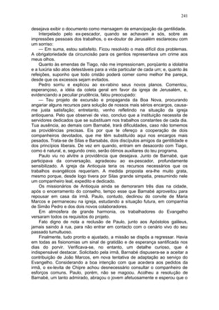 241

desejava exibir o documento como mensagem de emancipação da gentilidade.
    Interpelado pelo ex-pescador, quando se achavam a sós, sobre as
impressões pessoais dos trabalhos, o ex-doutor de Jerusalém esclareceu com
um sorriso:
    — Em suma, estou satisfeito. Ficou resolvido o mais difícil dos problemas.
A obrigatoriedade da circuncisão para os gentios representava um crime aos
meus olhos.
    Quanto às emendas de Tiago, não me impressionam, porqüanto a idolatria
e a luxúria são atos detestáveis para a vida particular de cada um; e, quanto às
refeições, suponho que todo cristão poderá comer como melhor lhe pareça,
desde que os excessos sejam evitados.
    Pedro sorriu e explicou ao ex-rabino seus novos planos. Comentou,
esperançoso, a idéia da coleta geral em favor da igreja de Jerusalém, e,
evidenciando a peculiar prudência, falou preocupado:
    — Teu projeto de excursão e propaganda da Boa Nova, procurando
angariar alguns recursos para solução de nossos mais sérios encargos, causa-
me justa satisfação; entretanto, venho refletindo na situação da igreja
antioquena. Pelo que observei de viso, concluo que a instituição necessita de
servidores dedicados que se substituam nos trabalhos constantes de cada dia.
Tua ausência, ao demais com Barnabé, trará dificuldades, caso não tomemos
as providências precisas. Eis por que te ofereço a cooperação de dois
companheiros devotados, que me têm substituído aqui nos encargos mais
pesados. Trata-se de Silas e Barsabás, dois discípulos amigos da gentilidade e
dos princípios liberais. De vez em quando, entram em desacordo com Tiago,
como é natural, e, segundo creio, serão ótimos auxiliares do teu programa.
    Paulo viu no alvitre a providência que desejava. Junto de Barnabé, que
participava da conversação, agradeceu ao ex-pescador, profundamente
sensibilizado. A igreja da Antioquia teria os recursos necessários que os
trabalhos evangélicos requeriam. A medida proposta era-lhe muito grata,
mesmo porque, desde logo tivera por Silas grande simpatia, presumindo nele
um companheiro leal, expedito e dedicado.
    Os missionários de Antioquia ainda se demoraram três dias na cidade,
após o encerramento do conselho, tempo esse que Barnabé aproveitou para
repousar em casa da irmã. Paulo, contudo, declinou do convite de Maria
Marcos e permaneceu na igreja, estudando a situação futura, em companhia
de Simão Pedro e dos dois novos colaboradores.
    Em atmosfera de grande harmonia, os trabalhadores do Evangelho
versaram todos os requisitos do projeto.
    Fato digno de nota a reclusão de Paulo, junto aos Apóstolos galileus,
jamais saindo à rua, para não entrar em contacto com o cenário vivo do seu
passado tumultuoso.
    Finalmente, tudo pronto e ajustado, a missão se dispôs a regressar. Havia
em todas as fisionomias um sinal de gratidão e de esperança santificada nos
dias do porvir. Verificava-se, no entanto, um detalhe curioso, que é
indispensável destacar. Solicitado pela irmã, Barnabé dispusera-se a aceitar a
contribuição de João Marcos, em nova tentativa de adaptação ao serviço do
Evangelho. Considerando a boa intenção com que acedera aos pedidos da
irmã, o ex-levita de Chipre achou desnecessário consultar o companheiro de
esforços comuns. Paulo, porém, não se magoou. Acolheu a resolução de
Barnabé, um tanto admirado, abraçou o jovem afetuosamente e esperou que o
 