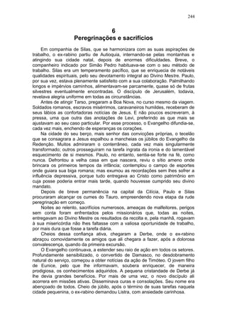 244


                                6
                    Peregrinações e sacrifícios
     Em companhia de Silas, que se harmonizara com as suas aspirações de
trabalho, o ex-rabino partiu de Autioquia, internando-se pelas montanhas e
atingindo sua cidade natal, depois de enormes dificuldades. Breve, o
companheiro indicado por Simão Pedro habituava-se com o seu método de
trabalho. Silas era um temperamento pacífico, que se enriquecia de notáveis
qualidades espirituais, pelo seu devotamento integral ao Divino Mestre. Paulo,
por sua vez, estava plenamente satisfeito com a sua colaboração. Palmilhando
longos e impérvios caminhos, alimentavam-se parcamente, quase só de frutas
silvestres eventualmente encontradas. O discípulo de Jerusalém, todavia,
revelava alegria uniforme em todas as circunstâncias.
     Antes de atingir Tarso, pregaram a Boa Nova, no curso mesmo da viagem.
Soldados romanos, escravos misérrimos, caravaneiros humildes, receberam de
seus lábios as confortadoras notícias de Jesus. E não poucos escreveram, à
pressa, uma que outra das anotações de Levi, preferindo as que mais se
ajustavam ao seu caso particular. Por esse processo, o Evangelho difundia-se,
cada vez mais, enchendo de esperanças os corações.
     Na cidade do seu berço, mais senhor das convicções próprias, o tecelão
que se consagrara a Jesus espalhou a mancheias os júbilos do Evangelho da
Redenção. Muitos admiraram o conterrâneo, cada vez mais singularmente
transformado; outros prosseguiram na tarefa ingrata da ironia e do lamentável
esquecimento de si mesmos. Paulo, no entanto, sentia-se forte na fé, como
nunca. Defrontou a velha casa em que nascera, reviu o sítio ameno onde
brincara os primeiros tempos da infância; contemplou o campo de esportes
onde guiara sua biga romana; mas exumou as recordações sem lhes sofrer a
influência depressiva, porque tudo entregava ao Cristo como patrimônio em
cuja posse poderia entrar mais tarde, quando houvesse cumprido seu divino
mandato.
     Depois de breve permanência na capital da Cilícia, Paulo e Silas
procuraram alcançar os cumes do Tauro, empreendendo nova etapa da rude
peregrinação em começo.
     Noites ao relento, sacrifícios numerosos, ameaças de malfeitores, perigos
sem conta foram enfrentados pelos missionários que, todas as noites,
entregavam ao Divino Mestre os resultados da recolta e, pela manhã, rogavam
à sua misericórdia não lhes faltasse com a valiosa oportunidade de trabalho,
por mais dura que fosse a tarefa diária.
     Cheios dessa confiança ativa, chegaram a Derbe, onde o ex-rabino
abraçou comovidamente os amigos que ali chegara a fazer, após a dolorosa
convalescença, quando da primeira excursão.
     O Evangelho continuava, a estender seu raio de ação em todos os setores.
Profundamente sensibilizado, o convertido de Damasco, no desdobramento
natural do serviço, começou a obter notícias da ação de Timóteo. O jovem filho
de Eunice, pelo que lhe informavam, soubera enriquecer, de maneira
prodigiosa, os conhecimentos adquiridos. A pequena cristandade de Derbe já
lhe devia grandes benefícios. Por mais de uma vez, o novo discípulo ali
acorrera em missões ativas. Disseminava curas e consolações. Seu nome era
abençoado de todos. Cheio de júbilo, após o término de suas tarefas naquela
cidade pequenina, o ex-rabino demandou Listra, com ansiedade carinhosa.
 